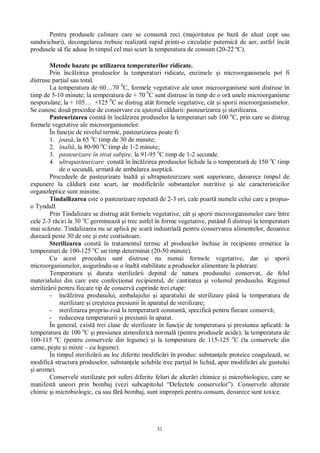 31
Pentru produsele culinare care se consum reci (majoritatea pe baz de aluat copt sau
sandwichuri), decongelarea trebuie realizat rapid printr-o circula ie puternic de aer, astfel încât
produsele s fie aduse în timpul cel mai scurt la temperatura de consum (20-22 ºC).
Metode bazate pe utilizarea temperaturilor ridicate.
Prin înc lzirea produselor la temperaturi ridicate, enzimele i microorganismele pot fi
distruse par ial sau total.
La temperatura de 60…70 0
C, formele vegetative ale unor microorganisme sunt distruse în
timp de 5-10 minute; la temperatura de + 70 0
C sunt distruse în timp de o or unele microorganisme
nesporulate; la + 105… +125 0
C se distrug atât formele vegetative, cât i sporii microorganismelor.
Se cunosc dou procedee de conservare cu ajutorul c ldurii: pasteurizarea i sterilizarea.
Pasteurizarea const în înc lzirea produselor la temperaturi sub 100 o
C, prin care se distrug
formele vegetative ale microorganismelor.
În func ie de nivelul termic, pasteurizarea poate fi:
1. joas , la 65 o
C timp de 30 de minute;
2. înalt , la 80-90 o
C timp de 1-2 minute;
3. pasteurizare în strat sub ire, la 91-95 o
C timp de 1-2 secunde.
4. ultrapasteurizare const în înc lzirea produselor lichide la o temperatur de 150 o
C timp
de o secund , urmat de ambalarea aseptic .
Procedeele de pasteurizare înalt i ultrapasteurizare sunt superioare, deoarece timpul de
expunere la c ldur este scurt, iar modific rile substan elor nutritive i ale caracteristicilor
organoleptice sunt minime.
Tindallizarea este o pasteurizare repetat de 2-3 ori, cale poart numele celui care a propus-
o Tyndall.
Prin Tindalizare se distrug atât formele vegetative, cât i sporii microorganismelor care între
cele 2-3 r ciri la 30 o
C germineaz i trec astfel în forme vegetative, putând fi distru i la temperaturi
mai sc zute. Tindalizarea nu se aplic pe scar industrial pentru conservarea alimentelor, deoarece
dureaz peste 30 de ore i este costisitoare.
Sterilizarea const în tratamentul termic al produselor închise în recipiente ermetice la
temperaturi de 100-125 o
C un timp determinat (20-50 minute).
Cu acest procedeu sunt distruse nu numai formele vegetative, dar i sporii
microorganismelor, asigurându-se o înalt stabilitate a produselor alimentare la p strare.
Temperatura i durata steriliz rii depind de natura produsului conservat, de felul
materialului din care este confec ionat recipientul, de cantitatea i volumul produsului. Regimul
steriliz rii pentru fiecare tip de conserv cuprinde trei etape:
- înc lzirea produsului, ambalajului i aparatului de sterilizare pân la temperatura de
sterilizare i cre terea presiunii în aparatul de sterilizare;
- sterilizarea propriu-zis la temperatur constant , specific pentru fiecare conserv ;
- reducerea temperaturii i presiunii în aparat.
În general, exist trei clase de sterilizare în func ie de temperatura i presiunea aplicat : la
temperatura de 100 o
C i presiunea atmosferic normal (pentru produsele acide); la temperatura de
100-115 o
C (pentru conservele din legume) i la temperatura de 115-125 o
C (la conservele din
carne, pe te i mixte – cu legume).
În timpul steriliz rii au loc diferite modific ri în produs: substan ele proteice coaguleaz , se
modific structura produselor, substan ele solubile trec par ial în lichid, apar modific ri ale gustului
i aromei.
Conservele sterilizate pot suferi diferite feluri de alter ri chimice i microbiologice, care se
manifest uneori prin bombaj (vezi subcapitolul “Defectele conservelor”). Conservele alterate
chimic i microbiologic, cu sau f bombaj, sunt improprii pentru consum, deoarece sunt toxice.
 