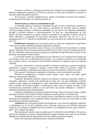 32
Avantajele steriliz rii: se distrug toate formele de existen a microorganismelor, se asigur
strarea îndelungat a produselor (36-48 luni), necesit un efort redus în preg tire i consum, nu
necesit condi ii deosebite de p strare.
Dezavantajele: se produc modific ri fizice, chimice i histologice în produs (cele nedorite),
se distrug par ial vitaminele, se modific proteinele etc.
Metode bazate pe reducerea con inutului de ap .
La metodele bazate pe reducerea con inutului de ap se refer : deshidratarea (uscarea) i
concentrarea produselor. Ele au la baz cre terea con inutului de substan e uscate i implicit
cre terea presiunii osmotice i reducerea con inutului de ap , factori care împiedic desf urarea
normal a activit ii biologice a microorganismelor. În acest caz, microorganismele nu sunt
distruse, dar devin inofensive ca urmare a pierderii capacit ii lor de înmul ire, având în vedere c
limita inferioar a con inutului de ap pentru dezvoltarea bacteriilor este de 30 %, iar a
mucegaiurilor de 15 %. Insectele i al i d un tori nu se pot dezvolta la un con inut de ap în produs
sub 12 %.
Deshidratarea (uscarea) este un procedeu bazat pe reducerea con inutului de ap lân la
valori, care s asigure stabilitatea produselor alimentare la p strare.
Eliminarea apei din produs se poate efectua pe cale natural sau în mod dirijat în instala ii
speciale. Metodele clasice de uscare constau în suflarea de aer cald i uscarea la temperatura de 45-
90 4.2.3. Metode de conservare bazate pe reducerea con inutului de ap din produs în spa ii, în care
produsele sunt a ezate în straturi sub iri.
Un procedeu modern este deshidratarea în pat fluidizant. Ea se realizeaz prin suflarea de
aer cald prin site pe care se afl produsele la presiuni, care s asigure men inerea lor în atmosfer
într-o continu mi care. Se realizeaz astfel înc lzirea uniform i evaporarea apei de pe întreaga
suprafa .
Avantajele deshidrat rii: reducerea greut ii i volumului produsului, u urin a în preg tirea
preparatelor, economii în p strare i transport, costuri relativ reduse de procesare, condi ii de
strare u or realizabile, simplificarea sistemelor de control ale por ion rii, ambal rii i livr rii.
Dezavantajele: diminuarea con inutului de vitamine i a unor caracteristici senzoriale.
Metodele de deshidratare se folosesc pentru legume, fructe, lapte, ou , pe te, pentru
ob inerea concentratelor alimentare.
Vegetalele deshidratate (maz rea, fasolea) sunt utilizate la ob inerea piureurilor, supelor i
meniurilor vegetariene. Cartofii sunt transforma i în piure care este apoi deshidratat. Celelalte
vegetale (varza, ceapa) sunt deshidratate ca atare. Reconstituirea pastelor de cartofi deshidratate,
care se prezint sub form de pulbere, se realizeaz cu lapte, ap sau amestec din lapte i ap .
Comercializarea preparatelor pulbere se face sub forma unui produs îmbog it cu vitamina C
pierdut în timpul procesului de deshidratare.
Laptele este deshidratat prin metoda clasic de uscare pe val uri sau prin pulverizare. Laptele
praf poate fi utilizat în locul laptelui lichid la ob inerea cremelor, pastelor i sosurilor albe.
Deshidratarea pastei de ou se face în mod similar cu deshidratarea laptelui, dar de i valoarea
alimentar este apropiat cu cea a produsului ini ial, capacitatea de aerare este mai redus în cazul
produsului reconstituit din pudr de ou.
Liofilizarea este un procedeu modern de deshidratare, care const în congelarea produsului
i deshidratarea sa în vid, prin sublimarea apei. Produsele conservate prin liofilizare p streaz
capacitatea de rehidratare, împiedic procesele oxidative, iar substan ele de miros, gust i arom se
pierd într-o m sur mai redus .
Pentru produsele vegetale coaja sau pieli a poate fi o barier în calea liofiliz rii. De aceea se
practic fie îndep rtarea acesteia, fie permeabilizarea esutului epitelial, acolo unde nu este posibil
îndep rtarea complet datorit dimensiunilor mici ale unit ilor de produs (maz re).
Factorii de compozi ie influen eaz decisiv dinamiica liofiliz rii:
 