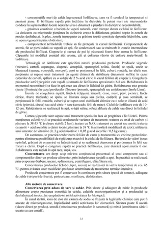 33
- concentra iile mari de zah r îngreuneaz liofilizarea, care va fi condus la temperaturi i
presiuni joase. O liofilizare rapid prin înc lzire în dielectric la puteri mari ale microundelor
conduce la supraînc lziri locale nedorite i la o dinamic a pierderii în dielectric necontrolabil ;
- gr simea constituie o barier de vapori natural , care m re te durata ciclului de liofilizare.
La desicarea cu microunde pierderea în dielectric cre te la difuziunea gr simii topite în zonele de
produs deshidratat. În plus, zonele impregnate cu gr sime topit constituie depozite hidrofobe, care
se opun regener rii prin rehidratare;
- componentele termolabile trebuie s fie protejate în cursul liofiliz rii. Componentele de
arom , fie se pierd odat cu vaporii de ap , fie condenseaz sau se reabsorb în zonele intermediare
ale produsului liofilizat. Ciupercile i carnea de pui î i p streaz foarte bine aroma la liofilizare.
unile î i modific esen ial atât aroma, cât i culoarea (devin de culoare ro ie-brun ) la
liofilizare.
Tehnologia de liofilizare este specific naturii produsului prelucrat. Produsele vegetale
(morcovi, cartofi, asparagus, ciuperci, conopid , sparanghel, elin , fasole) se spal , unele se
blan eaz (spanac, conopid , morcovi), apoi se por ioneaz în felii, cuburi, rondele, iar altele sunt
por ionate i supuse unui tratament cu agen i chimici de stabilizare (tratament sulfitic în cazul
cuburilor de cartofi, sp lare cu o solu ie de 2 % acid citric în cazul feliilor de ciuperci). Congelarea
produselor astfel preg tite este rapid i urmat de liofilizarea aproximativ 6-8 ore. Rehidratarea în
momentul reconstituirii se face în ap rece sau direct în lichidul de g tire. Rehidratarea este greoaie
(peste 10 minute) în cazul produselor fibroase (porumb, sparanghel) sau amidonoase (fasole Lima).
Înainte de congelarea rapid , fructele (c uni, zmeur , caise, mere, pere, piersici, fructe
citrice, fructe tropicale) se spal , se înl tura coaja sau pieli a, codi ele i casa seminal , se
por ioneaz în felii, rondele, cuburi i se supun unei stabiliz ri chimice cu o solu ie diluat de acid
citric (piersici, cire e) sau acid citric + sare (avocado, felii de mere). Ciclul de liofilizare este de 10-
12 ore. Rehidratarea se realizeaz în ap , solu ii saline, solu ii diluate de zah r sau direct în lichidul
de g tire.
Carnea i pe tele sunt supuse unui tratament special în faza de preg tirea a liofiliz rii. Pentru
men inerea culorii ro ii se practic urm toarele variante de tratament: tratarea cu oxid de carbon i
strare la 38-55 ºC (culoare stabil 2 luni); tratare cu N2O, tratament cu azotat sau azotit; tratarea
cu azotit + acid ascorbic a c rnii tocate, p strare la 38 ºC în atmosfer modificat de azot); utilizarea
unui amestec de vitamine (0, 3 g acid nicotinic + 0,05 g acid ascorbic / 0,5 kg carne).
De asemenea, se practic tenderizarea feliilor de carne i tratamentul cu enzime proteolitice,
pentru eliminarea posibilit ii de rigidizare excesiv în ciclul de liofilizare. Barierele de valori ( esut
epitelial, gr simi de acoperire) se îndep rteaz i se realizeaz dezosarea i por ionarea în felii sau
fileuri a c rnii. Dup o congelare rapid se practic liofilizarea, care dureaz aproximativ 6 ore.
Rehidratarea este rapid în ap rece, sup , sos.
Concentrarea are drept scop m rirea con inutului procentual al unui component sau al
componen ilor dintr-un produse alimentar, prin îndep rtarea par ial a apei. În practic se realizeaz
prin evaporare-fierbere, uscare, sedimentare, centrifugare, ultrafiltrare etc.
Concentrarea produselor lichide (lapte, sucuri) se realizeaz în vid la temperaturi de cca. 65
o
C, pentru evitarea unor modific ri profunde determinate de tratamente termice intensive.
Produsele concentrate pot fi conservate în continuare prin s rare (past de tomate), ad ugare
de zah r (siropuri de fructe), pasteurizare, sterilizare, deshidratare.
Alte metode de conservare.
Conservarea prin adaos de sare i zah r. Prin s rare i ad ugare de zah r în produsele
alimentare cre te presiunea osmotic în celule, celulele microorganismelor i a produsului se
deshidrateaz treptat, întrerupându-se astfel activitatea lor biologic .
În cazul s rii, ionii de clor din clorura de sodiu se fixeaz la leg turile chimice care pot fi
atacate de microorganisme, împiedicând astfel activitatea lor distructiv . S rarea poate fi uscat
(s rare direct pe produs), umed (introducerea produselor în saramur ) i mixt (combinarea s rii
uscate cu cea umed ).
 