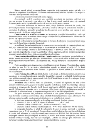 34
rarea u oar asigur conservabilitatea produselor pentru perioade scurte, mai ales prin
strare la temperaturi de refrigerare. Utilizarea unei concentra ii mari de sare (8-18 %) asigur o
stabilitate mare produselor conservate.
Conservarea prin s rare se aplic la carne i pe te.
Dezavantajele s rii: pierderea unor cantit i importante de substan e nutritive prin
trecerea acestora în saramur ; când s rarea se face la concentra ii mari de sare, este necesar
des rarea pentru a aduce produsul la un nivel de sare acceptabil pentru consum.
La fabricarea produselor din fructe cu zah r, cre te presiunea osmotic din celule, care
provoac plasmoliza microorganismelor. Adaosul de zah r se folose te la conservarea fructelor i
siropurilor, la ob inerea gemurilor i dulce urilor. În practic , aceste produse sunt supuse i unui
tratament termic (sterilizare, pasteurizare).
Conservarea prin acidifiere natural se bazeaz pe principiul cenoanabiozei, adic pe
formarea acidului lactic în medii de conservare pe cale biochimic , prin fermentarea zaharurilor din
produs sub ac iunea bacteriilor lactice.
Metoda se folose te la murarea legumelor i fructelor, la ob inerea produselor lactate acide
(iaurt, chefir, lapte b tut, smântân fermentat .
Acidul lactic format în mod natural în produs are ac iune antiseptic în concentra ii mai mari
de 0,5 %. Prin acidifierea natural se ajunge la o concentra ie în acid lactic de 1,8-2,0 %.
În aceste condi ii, vitamina C existent în produs, se p streaz foarte bine, iar însu irile de
gust i arom ale produsului conservat, dobândesc valen e superioare, datorit form rii unor produ i
secundari: acizi volatili, alcool etilic, esteri, acid acetic, alcooli etc.
Conservarea prin acidifiere artificial (marinarea) se face cu ajutorul o etului ad ugat în
mediu, metoda se bazeaz pe principiul acidoanabiozei. Acidul acetic are o ac iune dubl asupra
microorganismelor: bacteriostatic (la concentra ii de 2-3 %) i bactericid (la concentra ii de peste
4 %).
Pentru a m ri ac iunea de conservare, o etul în concentra ie de peste 2 % se introduce asociat
cu adaos de sare 2-3 %, iar pentru îmbun irea gustului se adaug i zah r 2-5 %. Dac
concentra ia în mediu a acidului acetic este sub 2 %, produsul se închide ermetic i se pasteurizeaz
sau se sterilizeaz .
Conservarea prin acidifiere mixt . Pentru ca produsele s dobândeasc însu iri senzoriale
superioare, se recurge la combinarea metodelor de acidifiere natural i artificial . Ini ial se merge
cu o acidifiere natural pân la o concentra ie de 0,5-0,8 % acid lactic, urmat de o ad ugare de o et
pân la o concentra ie de 2,5-3,0 %.
Afumarea este o metod mixt de conservare, ce const în expunerea la fum a unor
alimente (brânzeturi, carne, pe te) în instala ii speciale. Metoda este mixt , fiind bazat pe ac iunea
simultan a componen ilor fumului (acid formic, acid acetic, aldehide, cetone, fenoli, crezoli,
alcooli, hidrocarburi aromatice etc.), pe ac iunea c ldurii care produce deshidratarea par ial a
produsului; la afumarea la cald i temperatura asigur o m rire a stabilit ii produselor.
Din punct de vedere fizic, fumul este un aerosol, în care agentul de dispersie este aerul, iar
faza dispers o constituie componentele solide i lichide formate la distilarea uscat a lemnului. Prin
afumare produsele cap o culoare caracteristic , miros i gust pl cut de afumat.
În func ie de temperatura fumului, se deosebesc urm toarele tipuri de afumare:
- afumarea la rece, la 10-30 o
C, durata de afumare 5 zile – 3 luni;
- afumarea cu fum cald la 60-70 o
C, durata de afumare 12-18 ore;
- afumarea cu fum fierbinte (sau hi uire) la 90-170 o
C, durata de afumare 30-180 minute.
În compozi ia fumului, în afar de substan ele de gust i arom , mai intr i substan e
cancerigene, cum ar fi 3-4 benzpirenul. De aceea în prezent în industria alimentar se aplic din ce
în ce mai mult afumarea în câmp electrostatic sau afumarea cu lichid de fum. Lichidul de fum se
ob ine prin captarea frac iilor mijlocii a fumului, ce rezult prin arderea rumegu ului, din care se
înl tur compu ii nedori i, mai ales cei cancerigeni. Lichidul se folose te prin imersiune sau
pulverizare; produsele se supun în continuare tratamentului termic necesar.
 