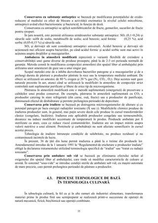 35
Conservarea cu substan e antiseptice se bazeaz pe modificarea poten ialului de oxido-
reducere al mediului cu efect de blocare a activit ii enzimatice la nivelul celulei mircobiene,
antisepticii având efect bacteriostatic i bactericid, în func ie de doz .
Conservarea cu antiseptici se aplic semifabricatelor de fructe, gemurilor, sucurilor de fructe
pentru siropuri.
În ara noastr , este permis utilizarea urm toarelor substan e antiseptice: SO2 (0,1+0,24) i
rurile sale: sulfit de sodiu, metabisulfit de sodiu; acid benzoic; acid formic (0,25 %), acid
sorbic (0,05-0,15 %) i s rurile sale.
SO2 i deriva ii s i sunt considera i antiseptici universali. Acidul benzoic i deriva ii s i
ac ioneaz mei aficient asupra bacteriilor, pe când acidul formic i acidul sorbic sunt mai activi în
ac iunea asupra drojdiilor i mucegaiurilor.
Ambalarea în atmosfer modificat reprezint o variant flexibil de extindere a
conservabilit ii unei game diverse de produse proaspete, pân la de 2-3 ori perioada normal de
garan ie. Metoda const în modificarea compozi iei atmosferei din spa iul liber al ambalajului prin
utilizarea unor amestecuri de gaze sau a unui singur gaz.
Scopul metodei este de a inhiba dezvoltarea bacteriilor patogene i a mucegaiurilor i de a
prelungi durata de p strare a produselor p strate la rece sau la temperatura mediului ambiant. De
obicei se utilizeaz un amestec de 80 % oxigen i 20 % gaz (N2, CO2 , O2). De i acestea sunt gaze
naturale prezente în aer, atunci când se utilizeaz la modific ri în atmosfere de compozi ie strict
controlat sunt suplimentar purificate i libere de orice tip de microorganisme.
strarea în atmosfer modificat este o metod suplimentar (sinergetic ) de prezervare a
calit ilor unui produs conservat. De exemplu, p strarea în atmosfer suplimentat cu CO2 a
produselor catering în stare refrigerat (din carne, ou , fructe) sau a produselor de panifica ie,
diminueaz efectul de deshidratare i permite prelungirea perioadei de depozitare.
Conservarea prin iradiere se bazeaz pe distrugerea microorganismelor de alterare i cu
poten ial patogen pe baza energiei radia iilor ionizante (X sau ). Modific rile chimice produse de
iradierea produselor sunt, în general, mai pu in severe decât cele produse în cursul transform rilor
clasice (congelare, înc lzire). Iradierea este aplicabil produselor congelate sau termosensibile,
deoarece nu induce modific ri accentuate de temperatur în produs. Produsele ambalate pot fi
sterilizate ca atare, ceea ce reduce riscul contamin rilor. Iradierea are un impact minim asupra
valorii nutritive a unui aliment. Proteinele i carbohidra ii nu sunt afectate semnificativ în cursul
acestui proces.
Tehnologia de iradiere întrune te condi iile de salubritate, nu produce reziduuri i nu
contamineaz incintele de lucru.
În prezent, 36 de ri din lume permit iradierea a pân la o treime din produsele lor.
Amendamentul introdus de la 1 ianuarie 1991 la “Regulamentul de etichetare a produselor iradiate”
oblig la declararea tratamentului utilizând terminologia specific de “iradiat” sau “tratat cu radia ii
ionizante”.
Conservarea prin ambalare sub vid se bazeaz pe eliminarea efectului nefast al
oxigenului din spa iul liber al ambalajului, care tinde s modifice caracteristicile de culoare i
arom . În sistemul “sous-vide” se introduc condi ii sterile de ambalare sub vid, cu ma ini automate
de mare precizie, care permit prelungirea perioadei de p strare a produselor.
4.3. PROCESE TEHNOLOGICE DE BAZ
ÎN TEHNOLOGIA CULINAR
În tehnologia culinar , la fel ca i în alte ramuri ale industriei alimentare, transformarea
materiei prime în produs finit sau semipreparat se realizeaz printr-o succesiune de opera ii de
natur mecanic , fizic , biochimic sau opera ii combinate.
 