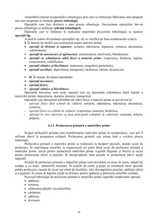 36
Ansamblul ordonat al opera iilor tehnologice prin care se realizeaz fabricarea unui preparat
sau unor preparate se nume te proces tehnologic.
Opera iile sunt faze distincte a unui proces tehnologic. Succesiunea opera iilor într-un
proces tehnologic se define te schem tehnologic .
Opera iile care se întâlnesc în realizarea majorit ii proceselor tehnologice se numesc
opera ii tip.
Având în vedere diversitatea opera iilor tip, ele se clasific pe baza urm toarelor criterii:
I. În func ie de modul cum ac ioneaz asupra materiei prime:
opera ii de divizare i separare: sortarea, m cinarea, separarea, cernerea, decantarea,
sedimentarea;
opera ii de amestecare i aglomerare: emulsionarea, dizolvarea, fr mântarea;
opera ii cu schimbarea st rii fizice a materiei prime: evaporarea, fierberea, topirea,
concentrarea, solidificarea;
opera ii chimice i biochimice: maturarea, coagularea proteinelor;
opera ii auxiliare: depozitarea, transportul, înc lzirea, r cirea, dozarea etc.
II. În func ie de natura opera iilor:
opera ii mecanice;
opera ii fizice;
opera ii chimice i biochimice.
Opera iile mecanice sunt acele opera ii care nu determin schimbarea st rii ini iale a
materiilor prime: depozitarea, dozarea, dozarea, transportul.
Opera iile care determin schimb ri ale st rii fizice a materiei prime se pot diviza în:
- opera ii fizice f schimb de c ldur : sortarea, m run irea, m cinarea, decantarea,
cernerea;
- opera ii fizice cu schimb de c ldur : evaporarea, coacerea, înc lzirea;
- opera ii în care intervine ca faz principal schimbul de substan e: extrac ia, difuzia,
pr jirea.
4.3.1. Prelucrarea primar a materiilor prime
Scopul prelucr rii primare este transformarea materiilor prime în semiproduse, care pot fi
utilizate direct la prepararea culinar . Prelucrarea primar este prima faz o oric rui proces
tehnologic.
Prelucrarea primar a materiilor prime se realizeaz în înc peri speciale, numite sec ii de
prelucrare. În majoritatea cazurilor se organizeaz cel pu in dou sec ii de prelucrare primar a
materiilor prime: sec ia pentru prelucrarea materiilor prime vegetale (legume i fructe) i sec ia
pentru prelucrarea c rnii i pe telui. În întreprinderile mari pe tele se prelucreaz într-o sec ie
separat .
Sec iile de prelucrare primar a materiilor prime sunt prev zute cu mese de lucru, ma ini de
cur at i cu toate ustensilele necesare. În sec iile de carne i pe te se instaleaz mese speciale
pentru prelucrare, ma ini de tocat sau robot de buc rie, c zi decongelarea pe telui, sp larea c rnii
i a pe telui. În sec ia de legume c zile se folosesc pentru sp larea i p strarea cartofilor cur i.
Procesul tehnologic de prelucrare primar a materiilor prime cuprinde urm toarele opera ii:
sp larea;
sortarea;
înl turarea p ilor necomestibile;
cur area;
sp larea;
divizarea.
 