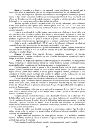 37
Sp larea legumelor i a fructelor este necesar pentru îndep rtarea cu ajutorul apei, a
impurit ilor aflate pe suprafa a lor, precum i a unei p i considerabile din microflora epifit .
Eficien a sp rii poate fi apreciat prin num rul de microorganisme existente pe produse
înainte i dup sp lare (reducerea num rului de microorganisme trebuie s fie de cel pu in 6 ori).
Ultima ap de sp lare nu trebuie s con in mucegaiuri i drojdii, se admite eventual un num r mic
de bacterii. În caz contrar, procesul de sp lare trebuie intensificat.
Sp larea legumelor i fructelor se poate realiza prin imersie, prin du are, prin combinarea
acestor dou procedee. Prin sp lare, masa materiei prime scade cu cca. 1…2 % din cauza
îndep rt rii urmelor minerale. Verificarea pierderilor de mas se face numai dup o prealabil
uscare a legumelor.
La carne se realizeaz de regul o du are a carcaselor pentru înl turarea impurit ilor i a
unei p i importante de microorganisme. Prin du are se m re te durata de p strare a c rnii, mai
ales dac aceasta este p strat prin refrigerare o scurt perioad de timp, reducându-se totodat
pierderile în greutate care au loc printr-o eventual evaporare. Dup du are, carnea se pune la
zvântat pentru a forma la suprafa o pelicul , proces ce u ureaz i prelucrarea ulterioar .
Ou le se spal cu ap cald la 65…75 ºC, apoi se dezinfecteaz obligatoriu cu solu ie de
cloramin în ap . Apoi ou le se spal din nou, dup care se zvânt cu aer uscat.
Pentru materiile prime ce necesit o sp lare intens (spanac, ciuperci, legume frunzoase), se
realizeaz sp ri succesive în cuv sau în baterii alc tuite din aparate de diferite tipuri (cu palete,
cu tambur, cu insuflare de aer).
Sortarea presupune dou opera ii distincte: îndep rtarea legumelor i fructelor
necorespunz toare i clasarea lor calitativ pe baza criteriilor dimensionale, organoleptice sau în
func ie de stadiul de maturitate.
Cur irea are drept scop separarea i îndep rtarea p ilor necomestibile sau nedigerabile.
Aceste opera ii se pot realiza mecanic, termic sau chimic. Cur irea manual se utilizeaz numai
atunci când celelalte procedee nu pot fi aplicate sau uneori ca o completare a lor.
Cur irea mecanic se aplic la legume i fructe, folosind diverse tipuri de utilaje: ma ini cu
abrazivi (cartofi, r cinoase), ma inu cu cu ite (cartofi, mere), tamburi cu site (r cinoase),
ma ini speciale (pentru t iat vârfurile la fasole, pentru îndep rtat sâmburii, pedunculii i casa
semin elor la fructe). Uneori cur irea este înso it de sp lare (cartofi, r cinoase) sau este
precedat de op rire. Definitivarea cur irii la unele legume se face manual.
Cur irea termic poate fi realizat prin c ldur umed (aburire, fierbere) sau prin c ldur
uscat (arderea cojii). Cur irea cu abur sub presiune este folosit pentru cartofi, morcovi, sfecl sau
pentru unele fructe (mere, pere). Se realizeaz o temperatur ridicat timp de câteva secunde,
urmat de o trecere brusc la presiunea atmosferic . Coaja este apoi îndep rtat prin sp lare la
instala ii în flux continuu.
Cur irea cu ajutorul c ldurii uscate se realizeaz la temperaturi de cca. 1000 ºC, timp de un
minut, când se produce arderea cojii la ardei, ceap , vinete, tomate. Opera ia se execut în aparate
înc lzite cu combustibil gazos.
Cur irea chimic const în fierberea de scurt durat (0,5-3 minute) într-o solu ie de 1-3 %
de hidroxid de sodiu, timp în care coaja legumelor (mai ales a r cinoaselor) sau pieli a fructelor
(piersici, caise) se desprinde de pulp . Solu ia de hidroxid de sodiu ac ioneaz asupra straturilor
epidermice, a pectinei con inute de acestea. Straturile cur ite sunt îndep rtate cu ajutorul apei.
Pentru evitarea îmbrun rii enzimatice a produselor astfel cur ate, ulterior se face o scurt fierbere
în ap sau o imersie în acid citric.
Opera ia de cur ire este înso it permanent de o concomitent sp lare. Apa folosit la
sp lare trebuie s fie cât mai rece, ea având rolul de a îndep rta i elimina impurit ile rezultate,
precum i microflora existent .
În timpul cur irii se înregistreaz nu numai pierderi de mas , ci i pierderi de substan e
nutritive. Pierderile cantitative variaz în func ie de tipul i materia prim utilizat , de metoda
utilizat i de sezonul de vegeta ie.
Pentru a evita pierderile de substan e nutritive sunt necesare dou condi ii esen iale:
 