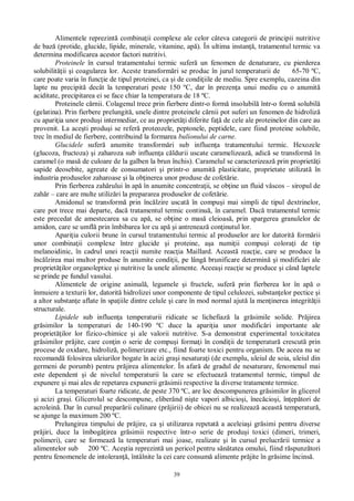 39
Alimentele reprezint combina ii complexe ale celor câteva categorii de principii nutritive
de baz (protide, glucide, lipide, minerale, vitamine, ap ). În ultima instan , tratamentul termic va
determina modificarea acestor factori nutritivi.
Proteinele în cursul tratamentului termic sufer un fenomen de denaturare, cu pierderea
solubilit ii i coagularea lor. Aceste transform ri se produc în jurul temperaturii de 65-70 ºC,
care poate varia în func ie de tipul proteinei, ca i de condi iile de mediu. Spre exemplu, cazeina din
lapte nu precipit decât la temperaturi peste 150 ºC, dar în prezen a unui mediu cu o anumit
aciditate, precipitarea ei se face chiar la temperatura de 18 ºC.
Proteinele c rnii. Colagenul trece prin fierbere dintr-o form insolubil într-o form solubil
(gelatina). Prin fierbere prelungit , unele dintre proteinele c rnii pot suferi un fenomen de hidroliz
cu apari ia unor produ i intermediar, ce au propriet i diferite fa de cele ale proteinelor din care au
provenit. La ace ti produ i se refer proteozele, peptonele, peptidele, care fiind proteine solubile,
trec în mediul de fierbere, contribuind la formarea bulionului de carne.
Glucidele sufer anumite transform ri sub influen a tratamentului termic. Hexozele
(glucoza, fructoza) i zaharoza sub influen a c ldurii uscate caramelizeaz , adic se transform în
caramel (o mas de culoare de la galben la brun închis). Caramelul se caracterizeaz prin propriet i
sapide deosebite, agreate de consumatori i printr-o anumit plasticitate, proprietate utilizat în
industria produselor zaharoase i la ob inerea unor produse de cofet rie.
Prin fierberea zah rului în ap în anumite concentra ii, se ob ine un fluid vâscos – siropul de
zah r – care are multe utiliz ri la prepararea produselor de cofet rie.
Amidonul se transform prin înc lzire uscat în compu i mai simpli de tipul dextrinelor,
care pot trece mai departe, dac tratamentul termic continu , în caramel. Dac tratamentul termic
este precedat de amestecarea sa cu ap , se ob ine o mas cleioas , prin spargerea granulelor de
amidon, care se umfl prin îmbibarea lor cu ap i antreneaz con inutul lor.
Apari ia culorii brune în cursul tratamentului termic al produselor are lor datorit form rii
unor combina ii complexe între glucide i proteine, a a numi ii compu i colora i de tip
melanoidinic, în cadrul unei reac ii numite reac ia Maillard. Aceast reac ie, care se produce la
înc lzirea mai multor produse în anumite condi ii, pe lâng brunificare determin i modific ri ale
propriet ilor organoleptice i nutritive la unele alimente. Aceea i reac ie se produce i când laptele
se prinde pe fundul vasului.
Alimentele de origine animal , legumele i fructele, sufer prin fierberea lor în ap o
înmuiere a texturii lor, datorit hidrolizei unor componente de tipul celulozei, substan elor pectice i
a altor substan e aflate în spa iile dintre celule i care în mod normal ajut la men inerea integrit ii
structurale.
Lipidele sub influen a temperaturii ridicate se lichefiaz la gr simile solide. Pr jirea
gr similor la temperaturi de 140-190 ºC duce la apari ia unor modific ri importante ale
propriet ilor lor fizico-chimice i ale valorii nutritive. S-a demonstrat experimental toxicitatea
gr similor pr jite, care con in o serie de compu i forma i în condi ii de temperatur crescut prin
procese de oxidare, hidroliz , polimerizare etc., fiind foarte toxici pentru organism. De aceea nu se
recomand folosirea uleiurilor bogate în acizi gra i nesatura i (de exemplu, uleiul de soia, uleiul din
germeni de porumb) pentru pr jirea alimentelor. În afar de gradul de nesaturare, fenomenul mai
este dependent i de nivelul temperaturii la care se efectueaz tratamentul termic, timpul de
expunere i mai ales de repetarea expunerii gr simii respective la diverse tratamente termice.
La temperaturi foarte ridicate, de peste 370 ºC, are loc descompunerea gr similor în glicerol
i acizi gra i. Glicerolul se descompune, eliberând ni te vapori albicio i, înec cio i, în ep tori de
acrolein . Dar în cursul prepar rii culinare (pr jirii) de obicei nu se realizeaz aceast temperatur ,
se ajunge la maximum 200 ºC.
Prelungirea timpului de pr jire, ca i utilizarea repetat a aceleia i gr simi pentru diverse
pr jiri, duce la îmbog irea gr simii respective într-o serie de produ i toxici (dimeri, trimeri,
polimeri), care se formeaz la temperaturi mai joase, realizate i în cursul prelucr rii termice a
alimentelor sub 200 ºC. Ace tia reprezint un pericol pentru s tatea omului, fiind r spunz tori
pentru fenomenele de intoleran , întâlnite la cei care consum alimente pr jite în gr sime încins .
 