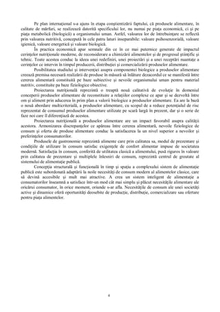 4
Pe plan interna ional s-a ajuns în etapa con tientiz rii faptului, c produsele alimentare, în
calitate de m rfuri, se realizeaz datorit specificului lor, nu numai pe pia a economic , ci i pe
pia a metabolic (biologic ) a organismului uman. Astfel, valoarea lor de întrebuin are se reflect
prin valoarea nutritiv , conceput în cele patru laturi inseparabile: valoare psihosenzorial , valoare
igienic , valoare energetic i valoare biologic .
În practica economic apar semnale din ce în ce mai puternice generate de impactul
cerin elor nutri ionale moderne, de reconsiderare a chimiz rii alimentelor i de progresul tiin ific i
tehnic. Toate acestea conduc la ideea unei redefiniri, unei proiect ri i a unei recept ri nuanta e a
cerin elor ce intervin în timpul producerii, distribu iei i comercializ rii produselor alimentare.
Posibilitatea studiului i interven iei asupra componentei biologice a produselor alimentare
creeaz premisa necesar realiz rii de produse în m sur s înl ture dezacordul ce se manifest între
cererea alimentar constituit pe baze subiective i nevoile organismului uman pentru material
nutritiv, constituite pa baze fiziologice obiective.
Proiectarea nutri ional reprezint o treapt nou calitativ de evolu ie în domeniul
conceperii produselor alimentare de reconstituire a rela iilor complexe ce apar i se dezvolt între
om i aliment prin aducerea în prim plan a valorii biologice a produselor alimentare. Ea are la baz
o nou abordare multicriterial , a produselor alimentare, cu scopul de a reduce poten ialul de risc
reprezentat de consumul produselor alimentare utilizate pe scar larg în prezent, dar i o serie de
faze noi care îl diferen iaz de acestea.
Proiectarea nutri ional a produselor alimentare are un impact favorabil asupra calit ii
acestora. Armonizarea discrepan elor ce ap reau între cererea alimentar , nevoile fiziologice de
consum i oferta de produse alimentare conduc la satisfacerea la un nivel superior a nevoilor i
preferin elor consumatorilor.
Produsele de gastronomie reprezint alimente care prin calitatea sa, modul de prezentare i
condi iile de utilizare în consum satisfac exigen ele de confort alimentar impuse de societatea
modern . Satisfac ia în consum, conferit de utilitatea clasic a alimentului, pus riguros în valoare
prin calitatea de prezentare i multiplele înlesniri de consum, reprezint centrul de greutate al
sistemului de alimenta ie public .
Concep ia structural i func ional în timp i spa iu a complexului sistem de alimenta ie
public este subordonat adapt rii la noile necesit i de consum modern al alimentelor clasice, care
devin accesibile i mult mai atractive. A crea un sistem inteligent de alimenta ie a
consumatorilor înseamn a satisface într-un mod cât mai simplu i pl cut necesit ile alimentare ale
oric rui consumator, în orice moment, oriunde s-ar afla. Necesit ile de consum ale unei societ i
active i dinamice ofer oportunit i deosebite de produc ie, distribu ie, comercializare sau ofertare
pentru pia a alimentelor.
 