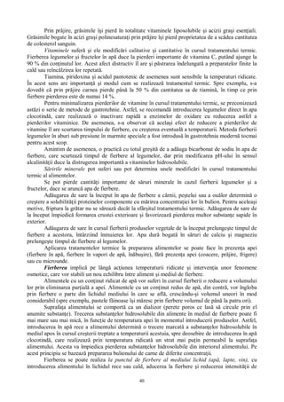 40
Prin pr jire, gr simile î i pierd în totalitate vitaminele liposolubile i acizii gra i esen iali.
Gr simile bogate în acizi gra i polinesatura i prin pr jire î i pierd proprietatea de a sc dea cantitatea
de colesterol sanguin.
Vitaminele sufer i ele modific ri calitative i cantitative în cursul tratamentului termic.
Fierberea legumelor i fructelor în ap duce la pierderi importante de vitamina C, putând ajunge la
90 % din con inutul lor. Acest afect distructiv îl are i p strarea îndelungat a preparatelor finite la
cald sau reînc lzirea lor repetat .
Tiamina, piridoxina i acidul pantotenic de asemenea sunt sensibile la temperaturi ridicate.
În acest sens are importan i modul cum se realizeaz tratamentul termic. Spre exemplu, s-a
dovedit c prin pr jire carnea pierde pân la 50 % din cantitatea sa de tiamin , în timp ce prin
fierbere pierderea este de numai 14 %.
Pentru minimalizarea pierderilor de vitamine în cursul tratamentului termic, se preconizeaz
ast zi o serie de metode de gastrotehnie. Astfel, se recomand introducerea legumelor direct în apa
clocotind , care realizeaz o inactivare rapid a enzimelor de oxidare cu reducerea astfel a
pierderilor vitaminice. De asemenea, s-a observat c acela i efect de reducere a pierderilor de
vitamine îl are scurtarea timpului de fierbere, cu cre terea eventual a temperaturii. Metoda fierberii
legumelor în aburi sub presiune în marmite speciale a fost introdus în gastrotehnia modern tocmai
pentru acest scop.
Amintim de asemenea, o practic cu totul gre it de a ad uga bicarbonat de sodiu în apa de
fierbere, care scurteaz timpul de fierbere al legumelor, dar prin modificarea pH-ului în sensul
alcalinit ii duce la distrugerea important a vitaminelor hidrosolubile.
ririle minerale pot suferi sau pot determina unele modific ri în cursul tratamentului
termic al alimentelor.
Se pot pierde cantit i importante de s ruri minerale în cazul fierberii legumelor i a
fructelor, dace se arunc apa de fierbere.
Ad ugarea de sare la început în apa de fierbere a c rnii, pe telui sau a ou lor determin o
cre tere a solubilit ii proteinelor componente cu m rirea concentra iei lor în bulion. Pentru acelea i
motive, friptura la gr tar nu se s reaz decât la sfâr itul tratamentului termic. Ad ugarea de sare de
la început împiedic formarea crustei exterioare i favorizeaz pierderea multor substan e sapide în
exterior.
Ad ugarea de sare în cursul fierberii produselor vegetale de la început prelunge te timpul de
fierbere a acestora, întârziind înmuierea lor. Apa dur bogat în s ruri de calciu i magneziu
prelunge te timpul de fierbere al legumelor.
Aplicarea tratamentelor termice la prepararea alimentelor se poate face în prezen a apei
(fierbere în ap , fierbere în vapori de ap , în bu ire), f prezen a apei (coacere, pr jire, frigere)
sau cu microunde.
Fierberea implic pe lâng ac iunea temperaturii ridicate i interven ia unor fenomene
osmotice, care vor stabili un nou echilibru între aliment i mediul de fierbere.
Alimentele cu un con inut ridicat de ap vor suferi în cursul fierberii o reducere a volumului
lor prin eliminarea par ial a apei. Alimentele cu un con inut redus de ap , din contr , vor îngloba
prin fierbere o parte din lichidul mediului în care se afl , crescându- i volumul uneori în mod
considerabil (spre exemplu, pastele f inoase î i m resc prin fierbere volumul de pân la patru ori).
Suprafa a alimentului se comport ca un dializor (perete poros ce las s circule prin el
anumite substan e). Trecerea substan elor hidrosolubile din alimente în mediul de fierbere poate fi
mai mare sau mai mic , în func ie de temperatura apei în momentul introducerii produselor. Astfel,
introducerea în ap rece a alimentului determin o trecere marcat a substan elor hidrosolubile în
mediul apos în cursul cre terii treptate a temperaturii acestuia, spre deosebire de introducerea în ap
clocotind , care realizeaz prin temperatura ridicat un strat mai pu in permeabil la suprafa a
alimentului. Acesta va împiedica pierderea substan elor hidrosolubile din interiorul alimentului. Pe
acest principiu se bazeaz prepararea bulionului de carne de diferite concentra ii.
Fierberea se poate realiza la punctul de fierbere al mediului lichid (ap , lapte, vin), cu
introducerea alimentului în lichidul rece sau cald, aducerea la fierbere i reducerea intensit ii de
 