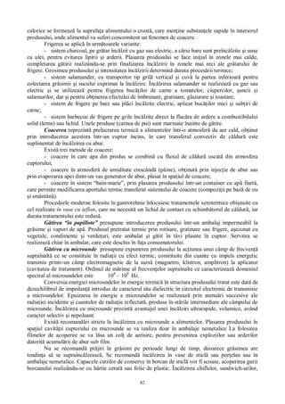 42
calorice se formeaz la suprafa a alimentului o crust , care men ine substan ele sapide în interiorul
produsului, unde alimentul va suferi concomitent un fenomen de coacere.
Frigerea se aplic în urm toarele variante:
- sistem charcoal, pe gr tar înc lzit cu gaz sau electric, a c rui bare sunt preînc lzite i unse
cu ulei, pentru evitarea lipirii i arderii. Plasarea produsului se face ini ial în zonele mai calde,
completarea g tirii realizându-se prin finalizarea înc lzirii în zonele mai reci ale gr tarului de
frigere. Grosimea produsului i intensitatea înc lzirii determin durata proces rii termice;
- sistem salamander, cu transportor tip gril vertical i cuv la partea inferioar pentru
colectarea gr simii i sucului exprimat la înc lzire. Înc lzirea salamander se realizeaz cu gaz sau
electric i se utilizeaz pentru frigerea buc ilor de carne a tomatelor, ciupercilor, uncii i
salamurilor, dar i pentru ob inerea efectului de îmbrunare, gratinare, glazurare i toastare;
- sistem de frigere pe bare sau pl ci înc lzite electric, aplicat buc ilor mici i sub iri de
carne;
- sistem barbecue de frigere pe grile înc lzite direct la flac ra de ardere a combustibilului
solid (lemn) sau lichid. Unele produse (carnea de pui) sunt marinate înainte de g tire.
Coacerea reprezint prelucrarea termic a alimentelor într-o atmosfer da aer cald, ob inut
prin introducerea acestora într-un cuptor încins, în care transferul convectiv de c ldur este
suplimentat de înc lzirea cu abur.
Exist trei metode de coacere:
- coacere în care apa din produs se combin cu fluxul de c ldur uscat din atmosfera
cuptorului;
- coacere în atmosfer de umiditate crescând (pâine), ob inut prin injec ie de abur sau
prin evaporarea apei dintr-un vas generator de abur, plasat în spa iul de coacere;
- coacere în sistem “bain-marie”, prin plasarea produsului într-un container cu ap fiart ,
care permite modificarea aportului termic transferat sistemului de coacere (compozi ii pe baz de ou
i smântân ).
Procedeele moderne folosite în gastrotehnie înlocuiesc tratamentele xerotermice obi nuite cu
cel realizate în vase cu teflon, care nu necesit un lichid de contact cu schimb torul de c ldur , iar
durata tratamentului este redus .
tirea “în papillote” presupune introducerea produsului într-un ambalaj impermeabil la
gr sime i vapori de ap . Produsul pretratat termic prin rotisare, gratinare sau frigere, a ezonat cu
vegetale, condimente i verde uri, este ambalat i g tit în t vi plasate în cuptor. Servirea se
realizeaz chiar în ambalar, care este deschis în fa a consumatorului.
tirea cu microunde presupune expunerea produsului la ac iunea unui câmp de frecven
supraînalt ce se constituie în radia ii cu efect termic, constituite din cuante cu impuls energetic
transmis printr-un câmp electromagnetic de la surs (magnetro, klistron, amplitron) la aplicator
(cavitatea de tratament). Ordinul de m rime al frecven elor supraînalte ce caracterizeaz domeniul
spectral al microundelor este 108
– 109
Hz.
Conversia energiei microundelor în energie termic în structura produsului tratat este dat de
dezechilibrul de impedan introdus de caracterul s u dielectric în circuitul electronic de transmisie
a microundelor. Epuizarea în energie a microundelor se realizeaz prin atenu ri succesive ale
radia iei incidente i cuantelor de radia ie reflectat , produse în st rile intermediare ale câmpului de
microunde. Înc lzirea cu microunde prezint avantajul unei înc lziri ultrarapide, volumice, având
caracter selectiv i nepoluant.
Exist recomand ri stricte la înc lzirea cu microunde a alimentelor. Plasarea produsului în
spa iul cavit ii cuptorului cu microunde se va realiza doar în ambalaje nemetalice La folosirea
filmelor de acoperire se va l sa un col de aerisire, pentru prevenirea exploziilor sau arderilor
datorit acumul rii de abur sub film.
Nu se recomand pr jiri în gr simi pe perioade lungi de timp, deoarece gr simea are
tendin a s se supraînc lzeasc . Se recomand înc lzirea în vase de sticl sau por elan sau în
ambalaje nemetalice. Capacele cutiilor de conserve în borcan de sticl vor fi scoase, acoperirea gurii
borcanului realizându-se cu hârtie cerat sau folie de plastic. Înc lzirea chiflelor, sandwich-urilor,
 