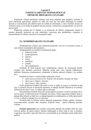 44
Capitolul 5
PARTICULARIT I TEHNOLOGICE I
TIPURI DE PREPARATE CULINARE
Preparatele culinare (produsele catering) sunt orice preparate gata preg tite, realizate în
sec ii industriale specializate, p strate un timp mai mult sau mai pu in îndelungat în condi ii
speciale i comercializat prin diferite tipuri de unit i de alimenta ie, a c ror clientel dore te un
sortiment variat, cu un stadiu de preg tire cât mai avansat, o por ionare corespunz toare, un serviciu
or i rapid.
Preparatele culinare pot fi definite i ca amestecuri de diferite componente, dozate în
anumite propor ii, prelucrate pe cale industrial , conservate prin deshidratare, congelare i
termosterilizare în vederea convertirii si consumului rapid.
5.1. SEMIPREPARATE CULINARE
Semipreparatele culinare sunt alimentele prelucrate, care nu se consum ca atare, ci
sunt utilizate la preg tirea altor preparate.
Semipreparatele se clasific în urm toarele grupe:
fonduri de baz ;
esen e (glaseuri);
aspicuri;
sosuri;
umpluturi;
panade;
alte semipreparate.
Fondurile de baz (supele) sunt semipreparate culinare de consisten lichid ,
realizate prin fierberea extractiv . Materiile prime sunt: oase, legume (r cinoase,
bulbifere, frunzoase, condimentare), condimente i diferite adaosuri (ciuperci, vin, amidon
etc.).
Fondurile de baz se clasific dup urm toarele criterii:
dup materia prim folosit : fond de vit , de pas re, de pe te, de vânat;
dup aspect: limpezi, vâscoase;
dup culoare: albe, colorate.
Pentru prepararea fondului alb oasele se taie, se spal , se scurg i se introduc în ap
rece. La primele clocote se efectueaz spumarea, se adaug celelalte alimente i se continue
fierberea la foc lent 3-4 ore. La sfâr it supa se strecoar .
Particularitatea fondului brun este uscarea pân la colorare a oaselor introduse într-o
tav la cuptor. Fondul brun poate fi limpede sau vâscos. Pentru îngro area fondului brun se
adaug f ina diluat cu fond rece, se adaug legumele i condimentele, se fierbe aproximativ
1/2 ore, la sfâr it se adaug vin i se strecoar .
Fondurile albe se folosesc pentru ob inerea preparatelor lichide, supelor, cremelor,
consomme-urilor, sosurilor albe, esen elor; fondurile brune – pentru ob inerea sosurilor
colorate.
Esen ele (glaseurile) sunt sucurile concentrate ob inute din fonduri (brun de vi el,
fond de pas re, de pe te) printr-o fierbere îndelungat i lent , timp în care se produce
evaporarea unei p i a apei din fond care, concentrându-se în substan uscat , dup r cire
gelific .
 