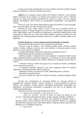 45
Sortimentul de esen e cuprinde glasé: de carne (viande), de pas re (volaille), de pe te
(poisson). Glaséurile se folosesc la înt rirea unor sosuri.
Aspicul este un preparat culinar rezultat prin fierberea extractiv a unor alimente
bogate în proteine de tip colagen sau elastin (oase, picioare de porc, orici). Utilizarea
aspicului are drept scop protejarea produselor de contactul cu aerul, care le-ar degrada
(napare); îmbun irea valorii nutritive i propriet ilor organoleptice ale preparatelor
culinare.
Tipurile de aspic sunt: aspicul f gelatin i aspicul cu gelatin . Se mai pot preg ti:
aspic cu oase (de pas re, de vânat, de pe te), aspic colorat.
Picioarele de porc, oasele, oriciul se pun în ap rece, la primele clocote se
îndep rteaz spuma, se adaug legumele i se fierb lent 3-4 ore pân la gelificarea probei
cite. Dup fierbere, supa se strecoar i se limpeze te cu material de limpezit (carne tocat
amestecat cu albu uri de ou i ap rece). Pentru ob inerea aspicului cu gelatin , în supa
preg tit la fel, se adaug gelatina înmuiat în ap rece i se aduce la fierbere, dup care se
limpeze te.
Transform rile care au loc în timpul prepar rii fondurilor i aspicului.
În procesul de fierbere extractiv au loc urm toarele transform ri:
- trecerea în apa de fierbere a unor substan e solubile (s ruri minerale, proteine
solubile, vitamine, substan e extractive etc.), care contribuie la formarea gustului, aromei
specifice i valorii nutritive a lichidului;
- coagularea proteinelor sub ac iunea temperaturii, începând de la 65 ºC.
Transform rile specifice aspicului sunt urm toarele:
- hidroliza par ial a colagenului din esutul conjunctiv în gelatin solubil în ap
cald , influen ând formarea consisten ei gelatinoase. La o fierbere cu clocote mari, gelatina
se descompune i pierde capacitatea de a gelifica. Hidroliza se desf oar mai ales între 65
i 90 ºC;
- substan ele nutritive solubile din legume trec în lichidul de fierbere, modificând
valoarea nutritiv i gustativ ;
- la limpezire, proteinele albu ului i ale c rnii coaguleaz treptat sub ac iunea
temperaturii, antrenând particulele aflate în suspensie;
- substan ele colorate i aromate trec în sup , influen ând gustul i culoarea;
- vitaminele sunt par ial distruse;
- prin r cire gelatina din aspic î i modific consisten a, creând posibilitatea t ierii
aspicului.
Sosurile sunt semipreparate de consisten lichid sau vâscoas , utilizate în
preg tirea altor preparate culinare. Acestea contribuie la: cre terea apetitului i u urarea
digestiei, prin stimularea secre iei gastrice, îmbog irea propriet ilor organoleptice ale
preparatelor, diversificarea sortimental a preparatelor, pot avea rol de leg tur între
componentele preparatelor.
Clasificarea sosurilor se face dup urm toarele criterii:
dup procesul tehnologic i temperatura de servire:
- sosuri reci: instabile - de o et, de hrean, de usturoi, de l mâie, de unt;
vâscoase - maionez i derivatele sale (tartar, ravigot, remulad, chantilly I, andalouse);
- sosuri calde: olandez i derivatele sale (chantilly II, Mikado); bernez i
derivatele (choron, foyot), Meuniere alb de lapte i derivatele (Mornay, de smântân );
alb chaud-froid; suprem; tomat i derivatele (marinat, vân toresc); brun i derivatele sale
(Madera, de vin, demiglasé, picant) etc.
dup culoare:
 