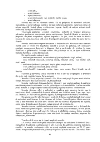46
- sosuri albe,
- sosuri colorate;
dup consisten :
- sosuri emulsionate: reci, instabile, stabile, calde;
- sosuri vâscoase.
Sosurile reci nu au tratament termic. Ele se preg tesc în momentul utiliz rii,
men inându-se astfel valoarea nutritiv . Se face prelucrarea primar a materiilor prime: de
origine vegetal (uleiuri, plante condimentare, legume, l mâi); de origine animal (ou ,
smântân ); de origine mineral (sarea).
Tehnologia prepar rii sosurilor emulsionate instabile i vâscoase presupune
run irea produselor, amestecarea pentru omogenizare. Sosul de l mâie se serve te la
preparate din pe te, subproduse, legume preparate a la grec, sosul de hrean la diferite
produse din carne, rasoale de vit , sosul de unt pentru preparatele la gr tar din carne de vit
i pe te.
Sosurile emulsionate cuprind maioneza i derivatele sale. Maioneza este o emulsie
stabil , care se ob ine prin înglobarea treptat a uleiului în g lbenu , sub amestecare
continu . Amestecarea formeaz o dispersie fin a particulelor de gr sime în masa
fluidificat a g lbenu ului. Prezen a lecitinei din g lbenu ul de ou ca agent stabilizator,
men ine stabilitatea sosului de maionez .
Derivatele sosului maionez sunt:
- sosul ravigot (maionez , castrave i mura i, p trunjel verde, ceap , tarhon);
- sosul remulad (maionez , castrave i mura i, p trunjel verde, ou , mu tar, o et,
piper, sare);
- sosul tartar (maionez , p trunjel, mu tar, piper, ceap verde);
- sosul Andalouze (maionez , piure tomate);
- sosul chantilly (maionez , mu tar, piper, piure tomate, fri lichid , suc de
mâie).
Maioneza i derivatele sale se consum în ziua în care au fost preg tite la preparate
din pe te, ou , crudit i, legume fierte, aspicuri.
Sosurile calde se prepar i consum calde; din aceast grup fac parte sosul olandez,
bernez, Meuniere, derivatele sosurilor alb, brun i tomat.
Sosurile emulsionate (olandez, bernez, Meuniere) sunt emulsii realizate la cald prin
combinarea gr similor din unt cu cele din g lbenu sau cu diferite lichide. În afara materiilor
prime de baz , în componen a lor intr condimente i legume frunzoase condimentare.
Sosurile vâscoase (albe i colorate) se preg tesc prin tratament termic. Au în
componen f in ca material de leg tur , ad ugat unui lichid ce poate fi ap , sup , lapte
sau smântân . Se mai folosesc gr simi, legume, în principal cele r cinoase, condimente.
Din grupa sosurilor albe fac parte: sosul alb de lapte, sosul alb (chaud-froid), sosul
de smântân , sosul Mornay, derivat din sosul alb de lapte. Materiile prime folosite sunt cele
care le dau denumirea de sosuri albe. Sosurile albe se utilizeaz la preparate din legume,
carne, carne de pas re, paste f inoase, ou ce urmeaz a fi gratinate etc.
Sosurile colorate cuprind sosul tomat i sosul brun, care sunt de baz i derivatele lor
(sosul vân toresc pentru fripturi - derivat din sosul tomat; sosurile Madera, de vin, picant,
demiglasé– derivate din sosul brun). Se folosesc la chiftelu e, musaca, limb , spaghete,
fripturi; sosul picant la preparate din carne sub form de escalop, medalion, preparate din
carne tocat , turnedouri.
Transform rile ce au loc în timpul preg tirii sosurilor.
La sosurile emulsionate prin amestecare energic se realizeaz o dispersie fin a
particulelor de gr sime a g lbenu ului în ulei. Lecitina din g lbenu men ine stabilitatea
emulsiei. La sosurile emulsionate calde nu trebuie dep it temperatura de 50 ºC, peste
aceast temperatur proteinele din g lbenu coaguleaz i sosul se taie. Din acela i motiv
 
