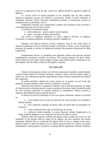 47
sosul nu se p streaz pe baie de ap . excesul de c ldur ducând la separarea untului de
lbenu .
La sosurile fluide în timpul prepar rii au lor absorb ia apei de c tre amidon,
înmuierea legumelor, procese de colorare i aromatizare. Par ial se pierd vitaminele i
substan ele minerale. Pentru înlocuirea substan elor pierdute, se asezoneaz sosurile cu
verdea tocat , suc de l mâie, unt etc.
Umpluturile (farsele) sunt semipreparate compuse din elemente tocate; prezint o
consisten p stoas , pot fi crude sau fierte.
Se clasific în urm toarele grupe:
slabe (obi nuite) – pentru ciuperci, pentru legume;
grase – de pas re, de pe te (mousseline).
Ele servesc la umplerea legumelor ca vinete, ciuperci, dovlecei; la umplerea
crutoanelor, la umplerea p rilor; la umplerea pe tilor, ruladelor etc.
Panadele sunt adaosuri folosite la unele umpluturi. Sunt de mai multe feluri, în
func ie de umplutura la care se utilizeaz : panade cu franzel , cu f in , cu orez. În principiu,
propor ia de panad nu trebuie s dep easc jum tate din greutatea elementului de baz
(umplutur ).
Semipreparate diverse. La preg tirea unor preparate culinare sunt necesare anumite
semipreparate, considerate auxiliare sau diverse. Din aceast categorie fac parte: bai ul,
bor ul, t eii de cas , tartele pentru umplut, foitajul, paste diferite pentru sandwich-uri sau
ou umplute, foile de cl tite; solu ia de decongelare a pe telui.
5.2. SALATE
Salatele sunt preparate culinare care intr în componen a meniurilor, caracterizându-
se prin con inut ridicat de substan e minerale, vitamine; valoare caloric redus ; aspect i
colorit viu, care influen eaz apetitul, digestibilitate u oar , datorit con inutului de celuloz
din compozi ie.
În cadrul meniului, salatele pot ocupa primul lor ca gust ri sau pot înso i alte
preparate în scopul întregirii valorii nutritive i gustative a acestora.
Materiile prime folosite la prepararea salatelor sunt în principal legumele, pe lâng
ele fiind prezente i alimente precum: carnea i produsele din carne, ou le, produsele lactate
etc. Prin asocierea legumelor cu celelalte alimente se completeaz valoarea nutritiv a
salatelor, determinând cre terea sa iet ii acestora.
În func ie de procesul tehnologic la care sunt supuse alimentele, salatele se clasific
în:
crude (salat verde, de ro ii, de castrave i, de varz , de andive, de crudit i cu
brânz telemea);
fierte (salat de conopid , de fasole verde, de fasole alb , de sparanghel, de
dovlecel);
coapte (salat de ardei cop i, de sfecl ro ie, de vinete);
combinate (salat oriental , a la russe, francez , italian , bulg reasc , a la
Praga, salat de spaghete cu sos vinaigrette, de boeuf, de elin cu mere).
Salatele crude sunt preparate realizate din legume crude cu adaos de sosuri reci sau
smântân ; se pot prepara dintr-un singur fel de legume sau prin asocierea mai multor
sortimente. Salatele fierte se realizeaz din legume fierte la care se adaug unele sosuri.
Salatele coapte se ob in din legume care au suferit procesul termic de coacere, iar pentru
îmbun irea valorii gustative i nutritive se adaug diferite ingrediente. Salatele combinate
 