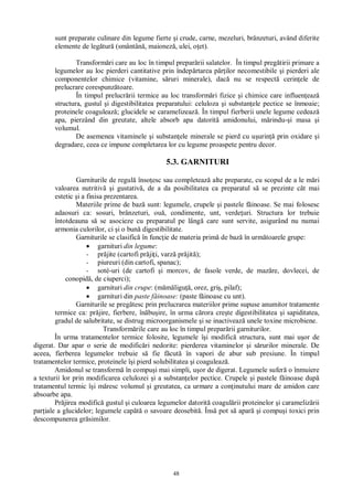 48
sunt preparate culinare din legume fierte i crude, carne, mezeluri, brânzeturi, având diferite
elemente de leg tur (smântân , maionez , ulei, o et).
Transform ri care au loc în timpul prepar rii salatelor. În timpul preg tirii primare a
legumelor au loc pierderi cantitative prin îndep rtarea p ilor necomestibile i pierderi ale
componentelor chimice (vitamine, s ruri minerale), dac nu se respect cerin ele de
prelucrare corespunz toare.
În timpul prelucr rii termice au loc transform ri fizice i chimice care influen eaz
structura, gustul i digestibilitatea preparatului: celuloza i substan ele pectice se înmoaie;
proteinele coaguleaz ; glucidele se caramelizeaz . În timpul fierberii unele legume cedeaz
apa, pierzând din greutate, altele absorb apa datorit amidonului, m rindu- i masa i
volumul.
De asemenea vitaminele i substan ele minerale se pierd cu u urin prin oxidare i
degradare, ceea ce impune completarea lor cu legume proaspete pentru decor.
5.3. GARNITURI
Garniturile de regul înso esc sau completeaz alte preparate, cu scopul de a le m ri
valoarea nutritiv i gustativ , de a da posibilitatea ca preparatul s se prezinte cât mai
estetic i a finisa prezentarea.
Materiile prime de baz sunt: legumele, crupele i pastele f inoase. Se mai folosesc
adaosuri ca: sosuri, brânzeturi, ou , condimente, unt, verde uri. Structura lor trebuie
întotdeauna s se asocieze cu preparatul pe lâng care sunt servite, asigurând nu numai
armonia culorilor, ci i o bun digestibilitate.
Garniturile se clasific în func ie de materia prim de baz în urm toarele grupe:
garnituri din legume:
- pr jite (cartofi pr ji i, varz pr jit );
- piureuri (din cartofi, spanac);
- soté-uri (de cartofi i morcov, de fasole verde, de maz re, dovlecei, de
conopid , de ciuperci);
garnituri din crupe: (m ligu , orez, gri , pilaf);
garnituri din paste f inoase: (paste f inoase cu unt).
Garniturile se preg tesc prin prelucrarea materiilor prime supuse anumitor tratamente
termice ca: pr jire, fierbere, în bu ire, în urma c rora cre te digestibilitatea i sapiditatea,
gradul de salubritate, se distrug microorganismele i se inactiveaz unele toxine microbiene.
Transform rile care au loc în timpul prepar rii garniturilor.
În urma tratamentelor termice folosite, legumele î i modific structura, sunt mai u or de
digerat. Dar apar o serie de modific ri nedorite: pierderea vitaminelor i s rurilor minerale. De
aceea, fierberea legumelor trebuie s fie f cut în vapori de abur sub presiune. În timpul
tratamentelor termice, proteinele î i pierd solubilitatea i coaguleaz .
Amidonul se transform în compu i mai simpli, u or de digerat. Legumele sufer o înmuiere
a texturii lor prin modificarea celulozei i a substan elor pectice. Crupele i pastele f inoase dup
tratamentul termic î i m resc volumul i greutatea, ca urmare a con inutului mare de amidon care
absoarbe apa.
Pr jirea modific gustul i culoarea legumelor datorit coagul rii proteinelor i carameliz rii
par iale a glucidelor; legumele cap o savoare deosebit . Îns pot s apar i compu i toxici prin
descompunerea gr similor.
 