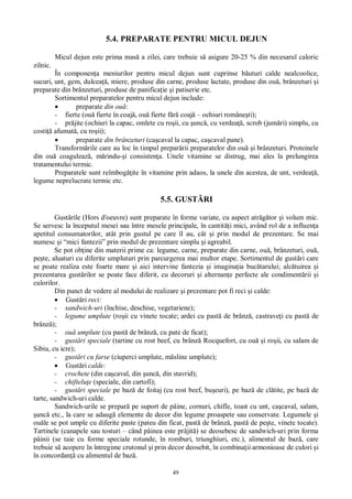 49
5.4. PREPARATE PENTRU MICUL DEJUN
Micul dejun este prima mas a zilei, care trebuie s asigure 20-25 % din necesarul caloric
zilnic.
În componen a meniurilor pentru micul dejun sunt cuprinse b uturi calde nealcoolice,
sucuri, unt, gem, dulcea , miere, produse din carne, produse lactate, produse din ou , brânzeturi i
preparate din brânzeturi, produse de panifica ie i patiserie etc.
Sortimentul preparatelor pentru micul dejun include:
preparate din ou :
- fierte (ou fierte în coaj , ou fierte f coaj – ochiuri române ti);
- pr jite (ochiuri la capac, omlete cu ro ii, cu unc , cu verdea , scrob (jum ri) simplu, cu
costi afumat , cu ro ii);
preparate din brânzeturi (ca caval la capac, ca caval pane).
Transform rile care au loc în timpul prepar rii preparatelor din ou i brânzeturi. Proteinele
din ou coaguleaz , m rindu- i consisten a. Unele vitamine se distrug, mai ales la prelungirea
tratamentului termic.
Preparatele sunt reîmbog ite în vitamine prin adaos, la unele din acestea, de unt, verdea ,
legume neprelucrate termic etc.
5.5. GUST RI
Gust rile (Hors d oeuvre) sunt preparate în forme variate, cu aspect atr tor i volum mic.
Se servesc la începutul mesei sau între mesele principale, în cantit i mici, având rol de a influen a
apetitul consumatorilor, atât prin gustul pe care îl au, cât i prin modul de prezentare. Se mai
numesc i “mici fantezii” prin modul de prezentare simplu i agreabil.
Se pot ob ine din materii prime ca: legume, carne, preparate din carne, ou , brânzeturi, ou ,
pe te, aluaturi cu diferite umpluturi prin parcurgerea mai multor etape. Sortimentul de gust ri care
se poate realiza este foarte mare i aici intervine fantezia i imagina ia buc tarului; alc tuirea i
prezentarea gust rilor se poate face diferit, cu decoruri i alternan e perfecte ale condiment rii i
culorilor.
Din punct de vedere al modului de realizare i prezentare pot fi reci i calde:
Gust ri reci:
- sandwich-uri (închise, deschise, vegetariene);
- legume umplute (ro ii cu vinete tocate; ardei cu past de brânz , castrave i cu past de
brânz );
- ou umplute (cu past de brânz , cu pate de ficat);
- gust ri speciale (tartine cu rost beef, cu brânz Rocquefort, cu ou i ro ii, cu salam de
Sibiu, cu icre);
- gust ri cu farse (ciuperci umplute, m sline umplute);
Gust ri calde:
- crochete (din ca caval, din unc , din stavrid);
- chiftelu e (speciale, din cartofi);
- gust ri speciale pe baz de foitaj (cu rost beef, bu euri), pe baz de cl tite, pe baz de
tarte, sandwich-uri calde.
Sandwich-urile se prepar pe suport de pâine, cornuri, chifle, toast cu unt, ca caval, salam,
unc etc., la care se adaug elemente de decor din legume proaspete sau conservate. Legumele i
ou le se pot umple cu diferite paste (pateu din ficat, past de brânz , past de pe te, vinete tocate).
Tartinele (canapele sau tosturi – când pâinea este pr jit ) se deosebesc de sandwich-uri prin forma
pâinii (se taie cu forme speciale rotunde, în romburi, triunghiuri, etc.), alimentul de baz , care
trebuie s acopere în întregime crutonul i prin decor deosebit, în combina ii armonioase de culori i
în concordan cu alimentul de baz .
 