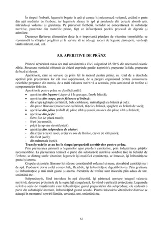 52
În timpul fierberii, legumele bogate în ap i carnea î i mic oreaz volumul, cedând o parte
din ap mediului de fierbere, iar legumele s race în ap i produsele din cereale absorb ap ,
rindu- i volumul i greutatea. Pe parcursul fierberii, lichidul se concentreaz în substan e
nutritive, provenite din materiile prime, fapt ce influen eaz pozitiv procesul de digestie i
asimilare.
Deoarece fierberea alimentelor duce la o important pierdere de vitamine termolabile, se
recomand la sfâr itul preg tirii i la servire s se adauge sucuri de legume proaspete, verdea
iat m runt, ou , unt.
5.8. APERITIVE DE PRÂNZ
Prânzul reprezint masa cea mai consistent a zilei, asigurând 45-50 % din necesarul caloric
zilnic. Structura meniului obi nuit de obicei cuprinde gust ri (aperitiv), preparate lichide, preparate
de baz i desert.
Aperitivele, care se servesc ca prim fel în meniul pentru prânz, au rolul de a deschide
apetitul prin prezentarea lor cât mai aspectuoas , de a preg ti organismul pentru consumarea
celorlalte preparate din meniu, de a m ri valoarea nutritiv a acestuia, prin con inutul de trofine al
componentelor folosite.
Aperitivele pentru prânz se clasific astfel:
aperitive din legume (ciuperci à la grecque, fasole b tut );
aperitive din crupe, paste f inoase i brânz :
- din crupe (g lu te cu brânz , bulz ciob nesc, m ligu cu brânz i ou );
- din paste f inoase (macaroane cu brânz , t ei cu brânz , spaghete cu brânz de vaci);
aperitive din pâine (rulad de pâine alb i unc , musaca din pâine alb i brânz );
aperitive din pe te:
- fiert (file de tiuc rasol);
- fript (saramur );
- pr jit (crap sau stavrid pr jit);
aperitive din subproduse de abator:
- din creier (creier rasol, creier cu sos de l mâie, creier de vit pané);
- din ficat (soté);
- din m runtaie (soté).
Transform rile ce au loc în timpul prepar rii aperitivelor pentru prânz.
Prin prelucrarea primar a legumelor apar pierderi cantitative, prin îndep rtarea p ilor
necomestibile. La prelucrarea termic o parte din substan ele nutritive solubile trec în lichidul de
fierbere, se distrug unele vitamine; legumele î i modific consisten a, se înmoaie, î i îmbun esc
gustul i aroma.
Crupele i pastele f inoase î i m resc considerabil volumul i masa, absorbind cantit i mari
de ap . Produsele devin astfel comestibile, flexibile, î i îmbun esc digestibilitatea. Prin gratinare
i îmbun esc i mai mult gustul i aroma. Pierderile de trofine sunt înlocuite prin adaos de unt,
smântân etc.
Subprodusele, fiind introduse în ap clocotit , î i p streaz aproape integral valoarea
nutritiv , deoarece proteinele de la suprafa coaguleaz , formând o pelicul protectoare. Legumele
sufer o serie de transform ri care îmbun esc gustul preparatelor din subproduse; ele cedeaz o
parte din substan ele aromate, îmbun ind gustul sosului. Pentru înlocuirea vitaminelor distruse se
adaug în momentul servirii l mâie, verdea , unt, smântân etc.
 