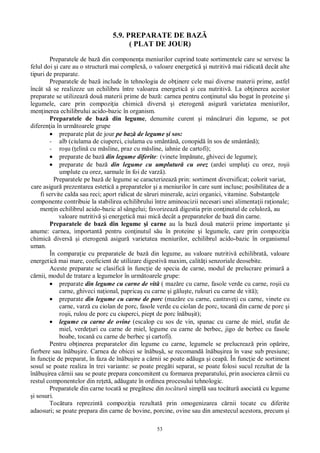 53
5.9. PREPARATE DE BAZ
( PLAT DE JOUR)
Preparatele de baz din componen a meniurilor cuprind toate sortimentele care se servesc la
felul doi i care au o structur mai complex , o valoare energetic i nutritiv mai ridicat decât alte
tipuri de preparate.
Preparatele de baz include în tehnologia de ob inere cele mai diverse materii prime, astfel
încât s se realizeze un echilibru între valoarea energetic i cea nutritiv . La ob inerea acestor
preparate se utilizeaz dou materii prime de baz : carnea pentru con inutul s u bogat în proteine i
legumele, care prin compozi ia chimic divers i eterogen asigur varietatea meniurilor,
men inerea echilibrului acido-bazic în organism.
Preparatele de baz din legume, denumite curent i mânc ruri din legume, se pot
diferen ia în urm toarele grupe
preparate plat de jour pe baz de legume i sos:
- alb (ciulama de ciuperci, ciulama cu smântân , conopid în sos de smântân );
- ro u ( elin cu m sline, praz cu m sline, iahnie de cartofi);
preparate de baz din legume diferite: (vinete împ nate, ghiveci de legume);
preparate de baz din legume cu umplutur cu orez (ardei umplu i cu orez, ro ii
umplute cu orez, sarmale în foi de varz ).
Preparatele pe baz de legume se caracterizeaz prin: sortiment diversificat; colorit variat,
care asigur prezentarea estetic a preparatelor i a meniurilor în care sunt incluse; posibilitatea de a
fi servite calda sau reci; aport ridicat de s ruri minerale, acizi organici, vitamine. Substan ele
componente contribuie la stabilirea echilibrului între aminoacizii necesari unei alimenta ii ra ionale;
men in echilibrul acido-bazic al sângelui; favorizeaz digestia prin con inutul de celuloz , au
valoare nutritiv i energetic mai mic decât a preparatelor de baz din carne.
Preparatele de baz din legume i carne au la baz dou materii prime importante i
anume: carnea, important pentru con inutul s u în proteine i legumele, care prin compozi ia
chimic divers i eterogen asigur varietatea meniurilor, echilibrul acido-bazic în organismul
uman.
În compara ie cu preparatele de baz din legume, au valoare nutritiv echilibrat , valoare
energetic mai mare, coeficient de utilizare digestiv maxim, calit i senzoriale deosebite.
Aceste preparate se clasific în func ie de specia de carne, modul de prelucrare primar a
rnii, modul de tratare a legumelor în urm toarele grupe:
preparate din legume cu carne de vit ( maz re cu carne, fasole verde cu carne, ro ii cu
carne, ghiveci na ional, paprica cu carne i g lu te, rulouri cu carne de vit );
preparate din legume cu carne de porc (maz re cu carne, castrave i cu carne, vinete cu
carne, varz cu ciolan de porc, fasole verde cu ciolan de porc, tocan din carne de porc i
ro ii, rulou de porc cu ciuperci, piept de porc în bu it);
legume cu carne de ovine (escalop cu sos de vin, spanac cu carne de miel, stufat de
miel, verde uri cu carne de miel, legume cu carne de berbec, jigo de berbec cu fasole
boabe, tocan cu carne de berbec i cartofi).
Pentru ob inerea preparatelor din legume cu carne, legumele se prelucreaz prin op rire,
fierbere sau în bu ire. Carnea de obicei se în bu , se recomand în bu irea în vase sub presiune;
în func ie de preparat, în faza de în bu ire a c rnii se poate ad uga i ceap . În func ie de sortiment
sosul se poate realiza în trei variante: se poate preg ti separat, se poate folosi sucul rezultat de la
în bu irea c rnii sau se poate prepara concomitent cu formarea preparatului, prin asocierea c rnii cu
restul componentelor din re et , ad ugate în ordinea procesului tehnologic.
Preparatele din carne tocat se preg tesc din toc tur simpl sau toc tur asociat cu legume
i sosuri.
Toc tura reprezint compozi ia rezultat prin omogenizarea c rnii tocate cu diferite
adaosuri; se poate prepara din carne de bovine, porcine, ovine sau din amestecul acestora, precum i
 