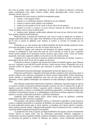 54
din carne de pas re, vânat, pe te sau subproduse de abator. În calitate de adaosuri se folose te
ceapa, condimentele (sare, piper, usturoi, cimbru, m rar, p trunjel),ou le, orezul, miezul de
franzel , cartofii, morcovii.
Preparatele din carne tocat se clasific în urm toarele grupe:
toc turi crude (mu chi tartar);
toc turi cu sos (chiftelu e marinate, chiftelu e în sos de smântân ;
toc turi în legume (ardei umplu i, ro ii umplute);
toc turi în foi (sarmale în foi de varz , în foi de vi , în foi de spanac);
toc turi în straturi cu legume sau paste f inoase (musaca de cartofi, de dovlecei, de
vinete, de elin , varz cu carne tocat de porc);
toc turi pr jite (pârjoale moldovene ti, pârjoale din carne de pui, drob de miel, mititei,
bitoc gratinat, friptur tocat berlinez ).
Mu chiul tartar se prepar din mu chi de vac , care se toac cu cu itul sau cu satârul, se
adaug ceap t iat m runt, sare, piper, boia. Modelarea se face pe platou, la mijloc se formeaz un
gol în care se a eaz un g lbenu crud. Separat, la sosier , se serve te sos ketchup sau sos
englezesc.
Toc turile cu sos sunt realizate din toc tur modelat sub form rotund , prelucrate termic
prin sotare sau pr jire i asociate cu sos alb, sos tomat, brun sau de vin.
Toc turile în legume sunt cunoscute sub denumirea de legume umplute cu carne tocat .
Toc tura se preg te te în mod curent din carne de vit în amestec cu carne de porc. Legumele
folosite pentru umplere pot fi proaspete (cartofi, dovlecei, praz, elin , vinete, varz ) sau murate
(gogonele, castrave i). Legumele umplute se asociaz cu sos alb, tomat sau brun.
Toc turile în foi sunt cunoscute în practica culinar sub denumirea de sarmale. Acestea se
pot preg ti în foi de varz , foi de vi , de spanac sau de tevie.
Toc turile în straturi cu legume sunt formate din straturi de toc tur , legume, paste f inoase
sau orez. Legumele se pot t ia felii (cartofi, dovlecei, vinete) sau pai (varza). Preparatele care au în
structur straturi de legume i toc tur sunt cunoscute în practica culinar sub denumirea de
musaca.
Transform ri în procesul tehnologic al preparatelor de baz din legume i carne.
Prelucrarea preliminar a legumelor determin pierderi cantitative prin mic orarea masei i
pierderi calitative prin reducerea con inutului de factori nutritivi hidrosolubili. Pentru diminuarea
acestor pierderi se recomand îndep rtarea unui strat cât mai sub ire din p ile exterioare ale
legumelor, evitarea sp rii îndelungate sau men inerii un timp îndelungat a legumelor cur ate i
iate.
Sub influen a tratamentelor hidrotermice (fierberea, în bu irea), legumele bogate în ap î i
vor mic ora volumul i masa prin eliminarea par ial a acestora, iar cele cu con inut mic de ap vor
îngloba o parte din lichidul de fierbere. Legumele sufer o înmuiere a texturii, datorit hidrolizei
substan elor pectice. Culoarea se schimb prin modificarea pigmen ilor, se formeaz compu i care
contribuie la intensificarea aromei i se îmbun te coeficientul de utilizare digestiv a factorilor
nutritivi ca urmare a denatur rii proteinelor i gelific rii amidonului.
Amidonul f inii utilizate pentru sosuri, sufer acela i proces de gelificare, conferind
preparatului o anumit viscozitate i sapiditate.
Prin gratinare, sub ac iunea radia iilor calorice, se formeaz la suprafa o crust rumen ca
urmare a coagul rii proteinelor i a reac iilor tip Maillard, care genereaz compu i de culoare brun .
În cursul prelucr rii termice apar i efecte nedorite, ca pierderea unor factori nutritivi (vitamine,
ruri minerale, glucide simple). Ad ugarea p trunjelului verde în momentul servirii, a untului sau a
sucului de l mâie compenseaz par ial aceste pierderi.
La preparatele din carne i legume, pe lâng modific rile din legume, efectele tratamentelor
termice intervin i asupra c rnii. Are loc denaturarea proteinelor, hidroliza colagenului i
transformarea acestuia în gelatin solubil , formarea substan elor aromatice, ruperea celulelor grase
cu eliminarea de gr simi în mediul de în bu ire sau fierbere. Aceste transform ri determin
 
