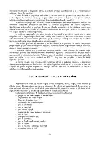 55
îmbun irea texturii i fr gezimii c rnii, a gustului, aromei, digestibilit ii i a coeficientului de
utilizare a factorilor nutritivi.
Carnea folosit la preg tirea toc turilor i tratarea termic a preparatelor respective sufer
acela i tipuri de transform ri ca i la preparatele din carne i legume. Dar particularit ile
tehnologice ale preparatelor din carne tocat determin i transform ri specifice.
În procesul de preg tire a toc turii, carnea este m run it . Tratamentele termice aplicate vor
determina coagularea proteinelor din carne i hidroliza colagenului din esutul conjunctiv.
Solubilizarea colagenului va produse desfacerea fibrelor musculare i împr tierea c rnii dup
tratamentul termic. De aceea este necesar utilizarea adaosurilor de legare (franzel , orez, ou ), care
vor asigura p strarea formei preparatului.
La pr jirea preparatelor din carne tocat , se formeaz la exterior o crust din proteine
coagulate care va împiedica pierderea unor cantit i mari de nutrien i. Culoarea brun aurie a crustei
este determinat de caramelizarea glucidelor i de compu ii rezulta i din reac iile tip Maillard
(combina ii ale zaharurilor reduc toare cu unii aminoacizi).
Prin pr jire, produsul se contract i are loc absorb ia de gr sime din mediu. Preparatele
preg tite prin pr jire au un miros pl cut, specific, arom deosebit , î i p streaz calit ile nutritive,
dar au o digestie grea i prelungit .
Preparatele trecute prin pesmet sunt indigeste datorit crustei formate din pesmet pr jit,
îmbibate cu gr sime care este impermeabil fermen ilor digestivi. Din acest motiv, pr jirea nu este
recomandat în alimenta ia dietetic . Aplicarea corect a pr jirii presupune respectarea regimului
optim de pr jire: temperatura constant de 160 ºC, timp scurt de preg tire, evitarea înc lzirii
repetate a gr simii.
În timpul frigerii sau coacerii, prin expunerea c rnii la ac iunea c ldurii, se realizeaz
formarea crustei protectoare la exterior, care re ine în produs sucul nutritiv i coacerea în interior.
Frigerea la gr tar asigur preparatului întreaga savoare apreciat de consumatori i totodat
satisface cerin ele unei alimenta ii corecte.
5.10. PREPARATE DIN CARNE DE PAS RE
Preparatele din carne de pas re se pot asocia cu legume, fructe, crupe, paste f inoase i
diferite sosuri. Comparativ cu preparatele din carne de m cel rie, aceast grup de preparate se
caracterizeaz printr-o valoare nutritiv i gustativ deosebit , durat de tratare termic mai mic ,
digestibilitate mai mare i posibilit i de utilizare în alimenta ia dietetic .
Sortimentul preparatelor de baz din carne de pas re este foarte variat:
preparate din carne de pui cu sosuri albe:
- anghemacht din carne de pui;
- blanchet de pui cu orez;
- ciulama de pui cu m ligu ;
- pui cu smântân ;
- pui cu morcovi;
- pui sote cu arpagic;
preparate din carne de pui cu sos ro u:
- pui cu ro ii;
- ostropel din carne de pui;
- pui cu conopid ;
- pui cu fasole verde sau cu maz re;
- pui cu vinete;
- pui cu m sline (curcan cu m sline);
- tocan cu carne de pui;
 