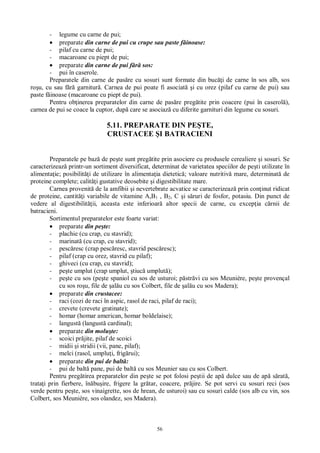 56
- legume cu carne de pui;
preparate din carne de pui cu crupe sau paste f inoase:
- pilaf cu carne de pui;
- macaroane cu piept de pui;
preparate din carne de pui f sos:
- pui în caserole.
Preparatele din carne de pas re cu sosuri sunt formate din buc i de carne în sos alb, sos
ro u, cu sau f garnitur . Carnea de pui poate fi asociat i cu orez (pilaf cu carne de pui) sau
paste f inoase (macaroane cu piept de pui).
Pentru ob inerea preparatelor din carne de pas re preg tite prin coacere (pui în caserol ),
carnea de pui se coace la cuptor, dup care se asociaz cu diferite garnituri din legume cu sosuri.
5.11. PREPARATE DIN PE TE,
CRUSTACEE I BATRACIENI
Preparatele pe baz de pe te sunt preg tite prin asociere cu produsele cerealiere i sosuri. Se
caracterizeaz printr-un sortiment diversificat, determinat de varietatea speciilor de pe ti utilizate în
alimenta ie; posibilit i de utilizare în alimenta ia dietetic ; valoare nutritiv mare, determinat de
proteine complete; calit i gustative deosebite i digestibilitate mare.
Carnea provenit de la amfibii i nevertebrate acvatice se caracterizeaz prin con inut ridicat
de proteine, cantit i variabile de vitamine A,B1 , B2, C i s ruri de fosfor, potasiu. Din punct de
vedere al digestibilit ii, aceasta este inferioar altor specii de carne, cu excep ia c rnii de
batracieni.
Sortimentul preparatelor este foarte variat:
preparate din pe te:
- plachie (cu crap, cu stavrid);
- marinat (cu crap, cu stavrid);
- pesc resc (crap pesc resc, stavrid pesc resc);
- pilaf (crap cu orez, stavrid cu pilaf);
- ghiveci (cu crap, cu stavrid);
- pe te umplut (crap umplut, tiuc umplut );
- pe te cu sos (pe te spaniol cu sos de usturoi; p str vi cu sos Meunière, pe te provençal
cu sos ro u, file de al u cu sos Colbert, file de al u cu sos Madera);
preparate din crustacee:
- raci (cozi de raci în aspic, rasol de raci, pilaf de raci);
- crevete (crevete gratinate);
- homar (homar american, homar boldelaise);
- langust (langust cardinal);
preparate din molu te:
- scoici pr jite, pilaf de scoici
- midii i stridii (vii, pane, pilaf);
- melci (rasol, umplu i, frig rui);
preparate din pui de balt :
- pui de balt pane, pui de balt cu sos Meunier sau cu sos Colbert.
Pentru preg tirea preparatelor din pe te se pot folosi pe tii de ap dulce sau de ap s rat ,
trata i prin fierbere, în bu ire, frigere la gr tar, coacere, pr jire. Se pot servi cu sosuri reci (sos
verde pentru pe te, sos vinaigrette, sos de hrean, de usturoi) sau cu sosuri calde (sos alb cu vin, sos
Colbert, sos Meunière, sos olandez, sos Madera).
 