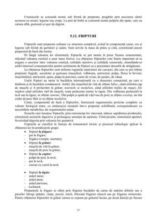 57
Crustaceele se consum numai sub form de preparate, preg tite prin asocierea c rnii
acestora cu sosuri, legume sau crupe. La puii de balt se consum numai pulpele din spate, care au
carnea alb , gustoas i u or de digerat.
5.12. FRIPTURI
Fripturile sunt preparate culinare cu structura complex , având în componen carne, sos i
legume sub form de garnituri i salate. Sunt servite la masa de prânz i cin , constituind uneori
preparatul de baz din meniu.
Pe lâng valoarea lor alimentar , fripturile se pot monta în piese frumos ornamentate,
ridicând valoarea estetic a unor mese festive. La ob inerea fripturilor este foarte important s se
asigure o asociere între valoarea estetic , calit ile nutritive i calit ile senzoriale, stimulându-se
astfel interesul consumatorilor pentru sortimente de fripturi cu o prezentare deosebit de atr toare.
La ob inerea fripturilor sunt utilizate regiunile anatomice ale carcasei, din care se pot ob ine
preparate fragede, suculente i gustoase (mu chiul, vr bioara, antricotul, pulpa, fleica la bovine;
mu chiule ul, antricotul, spata, pulpa la porcine), carne de ovine, de pas re, de vânat.
Unele fripturi au intrat în buc ria interna ional cu o denumire consacrat , pe care o
întâlnim i în buc ria româneasc . Astfel, din mu chiul de vit de ob ine biftec, când utiliz m cap
de mu chi i îl prelucr m la gr tar; tournedo i medalion, când utiliz m mijloc de mu ci; file
mighon când utiliz m vârf de mu chi, toate prelucrate termic la tigaie. Din vr bioara prelucrat la
tav sau la tigaie, se ob ine ramstec. Din pulp i spat de vi el sau de porc se ob ine escalop, iar din
cotlet de porc f os se ob ine medalion,
Carne, component de baz a fripturilor, furnizeaz organismului proteine complete cu
valoare biologic mare, cu aminoacizi esen iali într-o propor ie echilibrat , corespunz toare cu
necesit ile metabolice ale organismului uman.
Sosurile care înso esc fripturile, prin consisten a lor vâscoas , m resc sapiditatea produsului,
stimuleaz secre iile digestive i prelungesc senza ia de sa ietate. Fiind picante, stimuleaz apetitul,
favorizând digestia prin valoarea lor gustativ .
Fripturile se clasific în func ie de tratamentul termic i procesul tehnologic aplicat la
ob inerea lor în urm toarele grupe:
fripturi la frigare:
- pui la frigare;
- frig rui (simple, asortate);
fripturi la gr tar:
- mu chi de vit la gr tar;
- mu chi de porc la gr tar;
fripturi la cuptor:
- pulp de porc la tav ;
- pui la tav ;
- curcan cu varz la tav ;
fripturi la tigaie:
- ni el natur;
- ni el pané;
- ni el parizian;
- tochitur .
Preparatele la frigare se ob in prin frigerea buc ilor de carne de m rimi diferite sau a
pieselor întregi (p ri, vânat, purcel, miel), folosind frigarea clasic sau pe frigarea rotisorului.
Pentru ob inerea fripturilor la gr tar carnea se expune pe gr tarul încins, pe dou direc ii pe fiecare
 