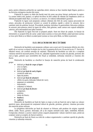 58
parte, pentru ob inerea grileurilor pe suprafa a c rnii; s rarea se face imediat dup frigere, pentru a
nu favoriza extragerea sucului din carne.
Fripturile la cuptor se ob in din buc i mari de carne sau piese întregi, prelucrate la cuptor.
La carnea slab (vit , pas re), se aplic învelirea în felii sub iri de sl nin sau împ narea c rnii cu
sl nin proasp t iat fâ ii, cu usturoi, cu morcov, în vederea îmbun irii gustului.
Fripturile la tigaie sunt preparate culinare ob inute din felii de carne expuse procesului de
sotare, procedeu de prelucrare termic ce const în pr jirea rapid a c rnii în soteuz , într-o
cantitate mic de gr sime încins . Procedeele moderne introduse în gastrotehnie înlocuiesc pr jirea
în soteuz , prin punerea c rnii în tigaie de teflon, f gr sime, unde carnea este expus radia iilor
calorice, prin intermediul unei pl ci metalice.
Din fripturile la tigaie frecvent se prepar ni ele. Sunt trei feluri de ni ele, în func ie de
elementele ce acoper felia de carne: ni el natur (carnea se trece prin f in ); ni el parizian (carnea
se trece prin f in i ou b tut) i ni el pané (carnea se trece prin f in , ou b tut i pesmet).
5.13. DULCIURI DE BUC RIE
Dulciurile de buc rie sunt preparate culinare care se pot servi în momente diferite ale zilei,
astfel ele se servesc ca desert la dejun sau la cin , la gustarea de la ora 10 sau de la ora 17. Servite la
sfâr itul mesei, ele confer senza ia de sa ietate. Dulciurile de buc rie au rolul de a completa
valoarea nutritiv necesar pentru 24 de ore, aducând organismului un plus de glucide, proteine din
ou i lapte, gr simi u or asimilabile din fri i smântân , substan e minerale i vitamine din
fructe.
Dulciurile de buc rie se clasific în func ie de materiile prime de baz în urm toarele
grupe:
dulciuri pe baz de crupe i lapte:
- orez cu lapte;
- gri cu lapte;
dulciuri pe baz de ou i lapte:
- crem de zah r ars;
- lapte de pas re;
dulciuri pe baz de aluaturi:
- cl tite (cu gem, dulcea , brânz de vaci);
- papana i cu smântân ;
- minciunele;
- col una i cu brânz ;
dulciuri pe baz de fructe:
- compoturi;
- gelatine;
- salate de fructe;
budinci;
sufleuri.
Dulciurile de buc rie pe baz de lapte i crupe i cele pe baz de ou i lapte au valoare
nutritiv mare, determinat de con inutul ridicat de glucide, proteine, gr simi, vitamine provenite
din materiile prime utilizate.
La preg tirea dulciurilor pe baz de aluaturi se folosesc atât produse de origine vegetal
(f in , zah r, fructe, gemuri, dulcea ), cât i de origine animal (ou , lapte, smântân , brânz ).
Compozi ia chimic a acestor materii prime asigur preparatelor valoare nutritiv mare, printr-un
con inut variat i complex de factori nutritivi.
Dulciurile pe baz de fructe au rolul de a aduce organismului o cantitate sporit de glucide,
vitamine i substan e minerale.
 