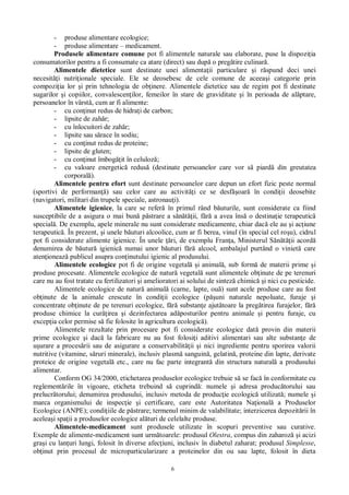 6
- produse alimentare ecologice;
- produse alimentare – medicament.
Produsele alimentare comune pot fi alimentele naturale sau elaborate, puse la dispozi ia
consumatorilor pentru a fi consumate ca atare (direct) sau dup o preg tire culinar .
Alimentele dietetice sunt destinate unei alimenta ii particulare i r spund deci unei
necesit i nutri ionale speciale. Ele se deosebesc de cele comune de aceea i categorie prin
compozi ia lor i prin tehnologia de ob inere. Alimentele dietetice sau de regim pot fi destinate
sugarilor i copiilor, convalescen ilor, femeilor în stare de graviditate i în perioada de al ptare,
persoanelor în vârst , cum ar fi alimente:
- cu con inut redus de hidra i de carbon;
- lipsite de zah r;
- cu înlocuitori de zah r;
- lipsite sau s race în sodiu;
- cu con inut redus de proteine;
- lipsite de gluten;
- cu con inut îmbog it în celuloz ;
- cu valoare energetic redus (destinate persoanelor care vor s piard din greutatea
corporal ).
Alimentele pentru efort sunt destinate persoanelor care depun un efort fizic peste normal
(sportivi de performan ) sau celor care au activit i ce se desf oar în condi ii deosebite
(navigatori, militari din trupele speciale, astronau i).
Alimentele igienice, la care se refer în primul rând b uturile, sunt considerate ca fiind
susceptibile de a asigura o mai bun p strare a s ii, f a avea îns o destina ie terapeutic
special . De exemplu, apele minerale nu sunt considerate medicamente, chiar dac ele au i ac iune
terapeutic . În prezent, i unele b uturi alcoolice, cum ar fi berea, vinul (în special cel ro u), cidrul
pot fi considerate alimente igienice. În unele ri, de exemplu Fran a, Ministerul S ii acord
denumirea de b utur igienic numai unor b uturi f alcool, ambalajul purtând o viniet care
aten ioneaz publicul asupra con inutului igienic al produsului.
Alimentele ecologice pot fi de origine vegetal i animal , sub form de materii prime i
produse procesate. Alimentele ecologice de natur vegetal sunt alimentele ob inute de pe terenuri
care nu au fost tratate cu fertilizatori i amelioratori ai solului de sintez chimic i nici cu pesticide.
Alimentele ecologice de natur animal (carne, lapte, ou ) sunt acele produse care au fost
ob inute de la animale crescute în condi ii ecologice (p uni naturale nepoluate, furaje i
concentrate ob inute de pe terenuri ecologice, f substan e ajut toare la preg tirea furajelor, f
produse chimice la cur irea i dezinfectarea ad posturilor pentru animale i pentru furaje, cu
excep ia celor permise s fie folosite în agricultura ecologic ).
Alimentele rezultate prin procesare pot fi considerate ecologice dat provin din materii
prime ecologice i dac la fabricare nu au fost folosi i aditivi alimentari sau alte substan e de
urare a proces rii sau de asigurare a conservabilit ii i nici ingrediente pentru sporirea valorii
nutritive (vitamine, s ruri minerale), inclusiv plasm sanguin , gelatin , proteine din lapte, derivate
proteice de origine vegetal etc., care nu fac parte integrant din structura natural a produsului
alimentar.
Conform OG 34/2000, etichetarea produselor ecologice trebuie s se fac în conformitate cu
reglement rile în vigoare, eticheta trebuind s cuprind : numele i adresa produc torului sau
prelucr torului; denumirea produsului, inclusiv metoda de produc ie ecologic utilizat ; numele i
marca organismului de inspec ie i certificare, care este Autoritatea Na ional a Produselor
Ecologice (ANPE); condi iile de p strare; termenul minim de valabilitate; interzicerea depozit rii în
acelea i spa ii a produselor ecologice al turi de celelalte produse.
Alimentele-medicament sunt produsele utilizate în scopuri preventive sau curative.
Exemple de alimente-medicament sunt urm toarele: produsul Olestra, compus din zaharoz i acizi
gra i cu lan uri lungi, folosit în diverse afec iuni, inclusiv în diabetul zaharat; produsul Simplesse,
ob inut prin procesul de microparticularizare a proteinelor din ou sau lapte, folosit în dieta
 