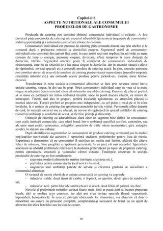 60
Capitolul 6
ASPECTE NUTRI IONALE ALE CONSUMULUI
PRODUSELOR DE GASTRONOMIE
Produsele de catering pot constitui obiectul consumului individual i colectiv. A fost
cercetat pia a produselor de catering sub aspectul adresabilit ii acesteia (segmente de consumatori
stabili i poten iali) i a volumului i structurii zilnice de consum.
Consumatorii individuali cer produse de catering prin comand direct sau prin telefon i le
consum dup o prelucrare minim la domiciliul propriu. Segmentul stabil de consumatori
individuali este constituit din cupluri f copii, în care ambii so i sunt implica i în activit i cu mare
consum de timp i energie, persoane singure, divor ate, aflate temporar la mare distan de
domiciliu, b trâni. Segmentul anterior poate fi completat de consumatorii individuali de
circumstan , care nu au obiceiul de a lua masa singuri la domiciliu, dar în anumite situa ii (sfâr it
de s pt mân , invita i speciali etc.) comand produse de catering acas . În plus, anumite persoane
pot constitui storuri de rezerv de produse de catering pentru situa ii neprev zute (musafiri-surpriz ,
calamit i naturale etc.) sau comand aceste produse pentru picknik-uri, dineuri, mese festive,
excursii.
Transferarea în zona social a consumului alimentar se face prin servirea mesei într-o
unitate catering, singur, în doi sau în grup. Orice consumatori individual care nu vrea s ia masa
singur acas poate deveni oricând client al sistemului social de catering. Oamenii de afaceri prefer
ia masa cu partenerii lor într-o ambian lini tit , unde s poat discuta afaceri, cu minim de
întreruperi. Tinerii, mai ales în grupuri, prefer localurile aglomerate, cu atmosfer pl cut i
muzic adecvat . Turi tii prefer un program mai independent, cu cel pu in o mas pe zi în afara
hotelului, la o unitate de catering din apropierea punctului turistic vizitat. Persoanele aflate departe
de cas , în vacan , excursii sau cu afaceri, au nevoie s reg seasc în spa iul unit ilor de catering
comercial ambian a i confortul de acas , s fie bine primi i i alimenta i.
Unit ile de catering cu adresabilitate clar c tre un segment bine definit de consumatori
sunt acele institu ii comerciale, care ofer hran într-o ambian specific colilor, cantinelor, sau
ale unor mari unit i economice, colegiilor, punctelor de trafic intens (aeroporturi, g ri, autog ri,
osele), în sta iuni sau cabane.
Dup identificarea segmentelor de consumatori de produse catering urm torul pas în studiul
implica iilor nutri ionale ale acestora îl reprezint studierea preferin elor pentru lista de meniu.
Experien a a demonstrat c pe consumator îl satisface un meniu mai limitat, alc tuit din câteva
feluri de mâncare, bine preg tite i apetisant prezentate, la un pre cât mai accesibil. Speciali tii
americani au abordat problemele referitoare la studierea preferin elor pe tipuri de preparate catering,
pentru optimizarea structurii i volumului ofertei viitoare. Tendin ele observate în selec ia
produselor de catering au fost urm toarele:
- cre terea ponderii alimentelor marine (molu te, crustacee etc.);
- preferin a pentru autoservire în locul servirii la mas ;
- asigurarea unei ambian e pl cute de servire i cre terea gradului de socializare a
consumului alimentar.
O variant de meniu oferit de o unitate comercial de catering va cuprinde:
- mânc ruri calde: dou tipuri de ciorbe, o friptur , un aperitiv, dou tipuri de sandwich-
uri;
- mânc ruri reci: patru feluri de sandwich-uri, o salat , dou feluri de pateuri, un chec.
Nevoile i preferin ele turi tilor variaz foarte mult. Unii ar putea dori s încerce preparate
locale, al ii ar prefera ceva cunoscut, iar al ii pot avea cerin e speciale (hran vegetarian ,
hiposodic , hipocaloric ). În ceea ce prive te obiceiurile lor alimentare, s-a observat c doar o
minoritate iau cazare cu pensiune complet , completându- i necesarul de hran cu un aport de
alimenta din afara hotelului sau locului de cazare.
 