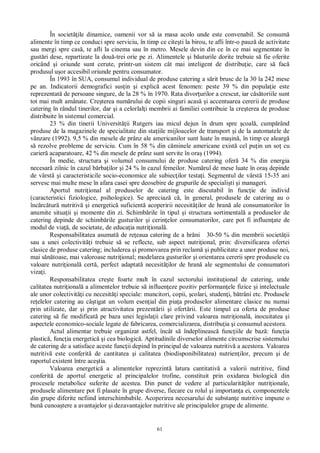 61
În societ ile dinamice, oamenii vor s ia masa acolo unde este convenabil. Se consum
alimente în timp ce conduci spre serviciu, în timp ce cite ti la birou, te afli într-o pauz de activitate
sau mergi spre cas , te afli la cinema sau în metro. Mesele devin din ce în ce mai segmentate în
gust ri dese, repartizate la dou -trei orie pe zi. Alimentele i b uturile dorite trebuie s fie oferite
oricând i oriunde sunt cerute, printr-un sistem cât mai inteligent de distribu ie, care s fac
produsul u or accesibil oriunde pentru consumator.
În 1993 în SUA, consumul individual de produse catering a s rit brusc de la 30 la 242 mese
pe an. Indicatorii demografici sus in i explic acest fenomen: peste 39 % din popula ie este
reprezentat de persoane singure, de la 28 % în 1970. Rata divor urilor a crescut, iar c toriile sunt
tot mai mult amânate. Cre terea num rului de copii singuri acas i accentuarea cererii de produse
catering în rândul tinerilor, dar i a celorlal i membrii ai familiei contribuie la cre terea de produse
distribuite în sistemul comercial.
23 % din tinerii Universit ii Rutgers iau micul dejun în drum spre coal , cump rând
produse de la magazinele de specialitate din sta iile mijloacelor de transport i de la automatele de
vânzare (1992). 9,5 % din mesele de prânz ale americanilor sunt luate în ma in , în timp ce alearg
rezolve probleme de serviciu. Cum în 58 % din c minele americane exist cel pu in un so cu
carier acaparatoare, 42 % din mesele de prânz sunt servite în ora (1994).
În medie, structura i volumul consumului de produse catering ofer 34 % din energia
necesar zilnic în cazul b rba ilor i 24 % în cazul femeilor. Num rul de mese luate în ora depinde
de vârst i caracteristicile socio-economice ale subiec ilor testa i. Segmentul de vârst 15-35 ani
servesc mai multe mese în afara casei spre deosebire de grupurile de speciali ti i manageri.
Aportul nutri ional al produselor de catering este discutabil în func ie de individ
(caracteristici fiziologice, psihologice). Se apreciaz c , în general, produsele de catering au o
înc rc tur nutritiv i energetic suficient acoperirii necesit ilor de hran ale consumatorilor în
anumite situa ii i momente din zi. Schimb rile în tipul i structura sortimental a produselor de
catering depinde de schimb rile gusturilor i cerin elor consumatorilor, care pot fi influen ate de
modul de via , de societate, de educa ia nutri ional .
Responsabilitatea asumat de re eaua catering de a hr ni 30-50 % din membrii societ ii
sau a unei colectivit i trebuie s se reflecte, sub aspect nutri ional, prin: diversificarea ofertei
clasice de produse catering; includerea i promovarea prin reclam i publicitate a unor produse noi,
mai s toase, mai valoroase nutri ional; modelarea gusturilor i orientarea cererii spre produsele cu
valoare nutri ional cert , perfect adaptat necesit ilor de hran ale segmentului de consumatori
viza i.
Responsabilitatea cre te foarte mult în cazul sectorului institu ional de catering, unde
calitatea nutri ional a alimentelor trebuie s influen eze pozitiv performan ele fizice i intelectuale
ale unor colectivit i cu necesit i speciale: muncitori, copii, colari, studen i, b trâni etc. Produsele
re elelor catering au câ tigat un volum esen ial din pia a produselor alimentare clasice nu numai
prin utilizate, dar i prin atractivitatea prezent rii i ofert rii. Este timpul ca oferta de produse
catering s fie modificat pe baza unei legisla ii clare privind valoarea nutri ional , inocuitatea i
aspectele economico-sociale legate de fabricarea, comercializarea, distribu ia i consumul acestora.
Actul alimentar trebuie organizat astfel, încât s îndeplineasc func iile de baz : func ia
plastic , func ia energetic i cea biologic . Aptitudinile diverselor alimente circumscrise sistemului
de catering de a satisface aceste func ii depind în principal de valoarea nutritiv a acestora. Valoarea
nutritiv este conferit de cantitatea i calitatea (biodisponibilitatea) nutrien ilor, precum i de
raportul existent între ace tia.
Valoarea energetic a alimentelor reprezint latura cantitativ a valorii nutritive, fiind
conferit de aportul energetic al principalelor trofine, constituit prin oxidarea biologic din
procesele metabolice suferite de acestea. Din punct de vedere al particularit ilor nutri ionale,
produsele alimentare pot fi plasate în grupe diverse, fiecare cu rolul i importan a ei, componentele
din grupe diferite nefiind interschimbabile. Acoperirea necesarului de substan e nutritive impune o
bun cunoa tere a avantajelor i dezavantajelor nutritive ale principalelor grupe de alimente.
 