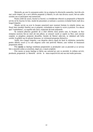 62
Meniurile, pe care le cunoa tem ast zi, î i au originea în obiceiurile oamenilor, înc din cele
mai vechi timpuri, de a servi diferite preparate i b uturi, în cele mai diverse ocazii, într-un cadru
restrâns sau cu participare mai numeroas .
Pentru astfel de ocazii, încetul cu încetul, s-a înr cinat obiceiul ca preparatele i b uturile
servite s fie înscrise în liste, modul de prezentare i realizare a acestora evoluând foarte mult de-a
lungul timpului.
Mesele servite au avut la început caracterul unor reuniuni limitate la rela iile intime sau
fire ti între membrii familiei sau ai grupului, extinzându-se treptat la vecini i prieteni. S-a n scut
apoi “ospitalitatea”, cu regulile sale sacre, respectate de toate popoarele.
Se remarc pl cerea gazdelor de a oferi diferite mese pentru care, la început, se face
aranjarea acestora într-un mod cât mai pl cut, se orneaz vazele i cupele cu flori, sunt onora i
oaspe ii, se preg tesc preparate deosebite, înso ite de b uturi adecvate, se m nânc sub bolta
cerului, în gr dini sau în saloane fastuoase, se vizioneaz programe distractive.
Astfel, de-a lungul timpului, s-au desprins câteva reguli de baz la alc tuirea meniurilor
pentru diferite ocazii i la cele alegerea celor mai potrivite b uturi, care trebuie s înso easc
preparatele oferite.
Prin meniu se în elege totalitatea preparatelor i produselor care se prezint i se servesc
într-o anumit ordine i constituie, dup caz, o mas complet .
Prin meniu se poate în elege i hârtia sau cartonul pe care se prezint , în ordinea servirii,
produsele, preparatele i b uturile servite la masa respectiv de una sau mai multe persoane.
 