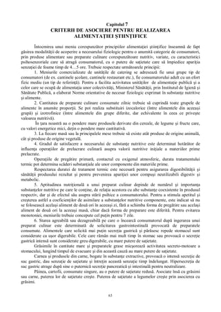 63
Capitolul 7
CRITERII DE ASOCIERE PENTRU REALIZAREA
ALIMENTA IEI TIIN IFICE
Întocmirea unui meniu corespunz tor principiilor alimenta iei tiin ifice înseamn de fapt
sirea modalit ii de acoperire a necesarului fiziologic pentru o anumit categorie de consumatori,
prin produse alimentare sau preparate culinare corespunz toare nutritiv, variate, cu caracteristici
psihosenzoriale care s atrag consumatorul, cu o putere de sa ietate care s împiedice apari ia
senza iei de foame timp de 4…5 ore. Trebuie respectate urm toarele principii:
1. Meniurile comercializate de unit ile de catering se adreseaz fie unui grupe tip de
consumatori (de ex. cantinele colare, cantinele restaurant etc.), fie consumatorului adult cu un efort
fizic mediu (un tip de referin ). Pentru a facilita activitatea unit ilor de alimenta ie public i a
celor care se ocup de alimenta ia unor colectivit i, Ministerul S ii, prin Institutul de Igien i
tate Public , a elaborat Norme orientative de necesar fiziologic exprimat în substan e nutritive
i alimente.
2. Cantitatea de preparate culinare consumate zilnic trebuie s cuprind toate grupele de
alimente în anumite propor ii. Se pot realiza substituiri izocalorice (între alimentele din aceea i
grup ) i izotrofinice (între alimentele din grupe diferite, dar echivalente în ceea ce prive te
valoarea nutritiv ).
În ara noastr au o pondere mare produsele derivate din cereale, de legume i fructe care,
cu valori energetice mici, de in o pondere mare cantitativ .
3. La fiecare mas sau la principalele mese trebuie s existe atât produse de origine animal ,
cât i produse de origine vegetal .
4. Gradul de satisfacere a necesarului de substan e nutritive este determinat hot râtor de
influen a opera iilor de prelucrare culinar asupra valorii nutritive ini iale a materiilor prime
prelucrate.
Opera iile de preg tire primar , contactul cu oxigenul atmosferic, durata tratamentului
termic pot determina sc deri substan iale ale unor componente din materiile prime.
Respectarea duratei de tratament termic este necesar pentru asigurarea digestibilit ii i
ii produsului rezultat i pentru prevenirea apari iei unor compu i neutilizabili digestiv i
metabolic.
5. Aptitudinea nutri ional a unui preparat culinar depinde de num rul i importan a
substan elor nutritive pe care le con ine, de rela ia acestora cu alte substan e coexistente în produsul
respectiv, dar i de efectul s u asupra st rii psihice a consumatorului. Pentru a stimula apetitul i
cre terea astfel a coeficien ilor de asimilare a substan elor nutritive componente, este indicat s nu
se foloseasc acela i aliment de dou ori în aceea i zi, f a schimba forma de preg tire sau acela i
aliment de dou ori la aceea i mas , chiar dac forma de preparare este diferit . Pentru evitarea
monotoniei, meniurile trebuie concepute cel pu in pentru 7 zile.
6. Starea agreabil sau dezagreabil pe care o încearc consumatorul dup ingerarea unui
preparat culinar este determinat de solicitarea gastrointestinal provocat de preparatele
consumate. Alimentele care solicit mai pu in secre ia gastric i p sesc repede stomacul sunt
considerate ca u or digerabile. Cele care r mân mai mult timp în stomac sau provoac o secre ie
gastric intens sunt considerate greu digerabile, cu mare putere de sa ietate.
Gr simile în cantitate mare i preparatele grase mic oreaz activitatea secreto-motoare a
stomacului, lungind timpul de evacuare i din aceast cauz au mare putere de sa ietate.
Carnea i produsele din carne, bogate în substan e extractive, provoac o intens secre ie de
suc gastric, dau senza ie de sa ietate i între in aceast senza ie timp îndelungat. Hipersecre ia de
suc gastric atrage dup sine o puternic secre ie pancreatic i intestinal pentru neutralizare.
Pâinea, cartofii, consumate singure, au o putere de sa ietate redus . Asociate îns cu gr simi
sau carne, puterea lor de sa ietate cre te. Puterea de sa ietate a legumelor cre te prin asocierea cu
gr simi.
 