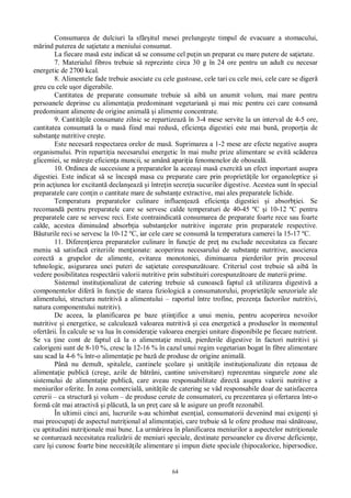 64
Consumarea de dulciuri la sf itul mesei prelunge te timpul de evacuare a stomacului,
rind puterea de sa ietate a meniului consumat.
La fiecare mas este indicat s se consume cel pu in un preparat cu mare putere de sa ietate.
7. Materialul fibros trebuie s reprezinte circa 30 g în 24 ore pentru un adult cu necesar
energetic de 2700 kcal.
8. Alimentele fade trebuie asociate cu cele gustoase, cele tari cu cele moi, cele care se diger
greu cu cele u or digerabile.
Cantitatea de preparate consumate trebuie s aib un anumit volum, mai mare pentru
persoanele deprinse cu alimenta ia predominant vegetarian i mai mic pentru cei care consum
predominant alimente de origine animal i alimente concentrate.
9. Cantit ile consumate zilnic se repartizeaz în 3-4 mese servite la un interval de 4-5 ore,
cantitatea consumat la o mas fiind mai redus , eficien a digestiei este mai bun , propor ia de
substan e nutritive cre te.
Este necesar respectarea orelor de mas . Suprimarea a 1-2 mese are efecte negative asupra
organismului. Prin reparti ia necesarului energetic în mai multe prize alimentare se evit sc derea
glicemiei, se m re te eficien a muncii, se amân apari ia fenomenelor de oboseal .
10. Ordinea de succesiune a preparatelor la aceea i mas exercit un efect important asupra
digestiei. Este indicat s se înceap masa cu preparate care prin propriet ile lor organoleptice i
prin ac iunea lor excitant declan eaz i între in secre ia sucurilor digestive. Acestea sunt în special
preparatele care con in o cantitate mare de substan e extractive, mai ales preparatele lichide.
Temperatura preparatelor culinare influen eaz eficien a digestiei i absorb iei. Se
recomand pentru preparatele care se servesc calde temperaturi de 40-45 ºC i 10-12 ºC pentru
preparatele care se servesc reci. Este contraindicat consumarea de preparate foarte rece sau foarte
calde, acestea diminuând absorb ia substan elor nutritive ingerate prin preparatele respective.
uturile reci se servesc la 10-12 ºC, iar cele care se consum la temperatura camerei la 15-17 ºC.
11. Diferen ierea preparatelor culinare în func ie de pre nu exclude necesitatea ca fiecare
meniu s satisfac criteriile men ionate: acoperirea necesarului de substan e nutritive, asocierea
corect a grupelor de alimente, evitarea monotoniei, diminuarea pierderilor prin procesul
tehnologic, asigurarea unei puteri de sa ietate corespunz toare. Criteriul cost trebuie s aib în
vedere posibilitatea respect rii valorii nutritive prin substituiri corespunz toare de materii prime.
Sistemul institu ionalizat de catering trebuie s cunoasc faptul c utilizarea digestiv a
componentelor difer în func ie de starea fiziologic a consumatorului, propriet ile senzoriale ale
alimentului, structura nutritiv a alimentului – raportul între trofine, prezen a factorilor nutritivi,
natura componentului nutritiv).
De aceea, la planificarea pe baze tiin ifice a unui meniu, pentru acoperirea nevoilor
nutritive i energetice, se calculeaz valoarea nutritiv i cea energetic a produselor în momentul
ofert rii. În calcule se va lua în considera ie valoarea energiei unitare disponibile pe fiecare nutrient.
Se va ine cont de faptul c la o alimenta ie mixt , pierderile digestive în factori nutritivi i
calorigeni sunt de 8-10 %, cresc la 12-16 % în cazul unui regim vegetarian bogat în fibre alimentare
sau scad la 4-6 % într-o alimenta ie pe baz de produse de origine animal .
Pân nu demult, spitalele, cantinele colare i unit ile institu ionalizate din re eaua de
alimenta ie public (cre e, azile de b trâni, cantine universitare) reprezentau singurele zone ale
sistemului de alimenta ie public , care aveau responsabilitate direct asupra valorii nutritive a
meniurilor oferite. În zona comercial , unit ile de catering se v d responsabile doar de satisfacerea
cererii – ca structur i volum – de produse cerute de consumatori, cu prezentarea i ofertarea într-o
form cât mai atractiv i pl cut , la un pre care s le asigure un profit rezonabil.
În ultimii cinci ani, lucrurile s-au schimbat esen ial, consumatorii devenind mai exigen i i
mai preocupa i de aspectul nutri ional al alimenta iei, care trebuie s le ofere produse mai s toase,
cu aptitudini nutri ionale mai bune. La urm rirea în planificarea meniurilor a aspectelor nutri ionale
se contureaz necesitatea realiz rii de meniuri speciale, destinate persoanelor cu diverse deficien e,
care î i cunosc foarte bine necesit ile alimentare i impun diete speciale (hipocalorice, hipersodice,
 
