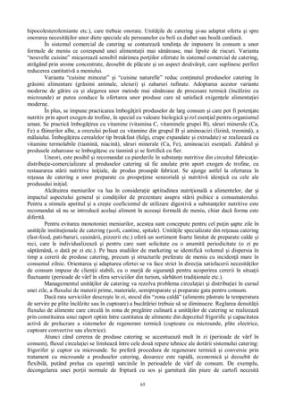 65
hipocolesterolemiante etc.), care trebuie onorate. Unit ile de catering i-au adaptat oferta i spre
onorarea necesit ilor unor diete speciale ale persoanelor cu boli ca diabet sau boal cardiac .
În sistemul comercial de catering se contureaz tendin a de impunere în consum a unor
formule de meniu ce corespund unei alimenta ii mai s toase, mai lipsite de riscuri. Varianta
“nouvelle cuisine” mic oreaz sensibil m rimea por iilor ofertate în sistemul comercial de catering,
atr gând prin arome concentrate, deosebit de pl cute i un aspect des vâr it, care suplinesc perfect
reducerea cantitativ a meniului.
Varianta “cuisine minceur” i “cuisine naturelle” reduc con inutul produselor catering în
gr simi alimentare (gr simi animale, uleiuri) i zaharuri rafinate. Adoptarea acestor variante
moderne de g tire ca i alegerea unor metode mai s toase de procesare termic (înc lzire cu
microunde) ar putea conduce la ofertarea unor produse care s satisfac exigen ele alimenta iei
moderne.
În plus, se impune practicarea îmbog irii produselor de larg consum i care pot fi poten ate
nutritiv prin aport exogen de trofine, în special cu valoare biologic i rol esen ial pentru organismul
uman. Se practic îmbog irea cu vitamine (vitamina C, vitaminele grupei B), s ruri minerale (Ca,
Fe) a f inurilor albe, a orezului polisat cu vitamine din grupul B i aminoacizi (lizin , treonin ), a
laiului. Îmbog irea cerealelor tip breakfast (fulgi, crupe expandate i extrudate) se realizeaz cu
vitamine termolabile (tiamin , niacin ), s ruri minerale (Ca, Fe), aminoacizi esen iali. Zah rul i
produsele zaharoase se îmbog esc cu tiamin i se fortific cu fier.
Uneori, este posibil i recomandat ca pierderile în substan e nutritive din circuitul fabrica ie-
distribu ie-comercializare al produselor catering s fie anulate prin aport exogen de trofine, cu
restaurarea st rii nutritive ini iale, de produs proasp t fabricat. Se ajunge astfel la ofertarea în
re eaua de catering a unor preparate cu prospe ime senzorial i nutritiv iden ic cu cele ale
produsului ini ial.
Alc tuirea meniurilor va lua în considera ie aptitudinea nutri ional a alimentelor, dar i
impactul aspectului general i condi iilor de prezentare asupra st rii psihice a consumatorului.
Pentru a stimula apetitul i a cre te coeficientul de utilizare digestiv a substan elor nutritive este
recomandat s nu se introduc acela i aliment în aceea i formul de meniu, chiar dac forma este
diferit .
Pentru evitarea monotoniei meniurilor, acestea sunt concepute pentru cel pu in apte zile în
unit ile institu ionale de catering ( coli, cantine, spitale). Unit ile specializate din re eaua catering
(fast-food, pati-baruri, ceain rii, pizzerii etc.) ofer un sortiment foarte limitat de preparate calde i
reci, care le individualizeaz i pentru care sunt solicitate cu o anumit periodicitate (o zi pe
pt mân , o dat pe zi etc.). Pe baza studiilor de marketing se identific volumul i dispersia în
timp a cererii de produse catering, precum i structurile preferate de meniu cu inciden mare în
consumul zilnic. Orientarea i adaptarea ofertei se va face strict în direc ia satisfacerii necesit ilor
de consum impuse de clien ii stabili, cu o marj de siguran pentru acoperirea cererii în situa ii
fluctuante (perioade de vârf în sfera serviciilor din turism, s rb tori tradi ionale etc.).
Managementul unit ilor de catering va rezolva problema circula iei i distribu iei în cursul
unei zile, a fluxului de materii prime, materiale, semipreparate i preparate gata pentru consum.
Dac rata serviciilor descre te în zi, stocul din “zona cald ” (alimente p strate la temperatura
de servire pe plite înc lzite sau în cuptoare) a buc riei trebuie s se diminueze. Reglarea densit ii
fluxului de alimente care circul în zona de preg tire culinar a unit ilor de catering se realizeaz
prin constituirea unui raport optim între cantitatea de alimente din depozitul frigorific i capacitatea
activ de prelucrare a sistemelor de regenerare termic (cuptoare cu microunde, plite electrice,
cuptoare convective sau electrice).
Atunci când cererea de produse catering se accentueaz mult în zi (perioade de vârf în
consum), fluxul circula iei se limiteaz între cele dou repere tehnice ale dot rii sistemului catering:
frigorifer i cuptor cu microunde. Se prefer procedura de regenerare termic i conversie prin
tratament cu microunde a produselor catering, deoarece este rapid , economic i deosebit de
flexibil , putând prelua cu u urin sarcinile în perioadele de vârf de consum. De exemplu,
decongelarea unei por ii normale de friptur cu sos i garnitur din piure de cartofi necesit
 