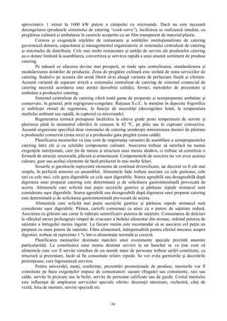 66
aproximativ 1 minut la 1600 kW putere a câmpului cu microunde. Dac nu este necesar
decongelarea (produsele sistemului de catering “cook-serve”), înc lzirea se realizeaz imediat, cu
preg tirea culinar i ambalarea în caserole acoperite cu un film transparent de material plastic.
Cererea i exigen ele re elelor de restaurante i unit ilor institu ionalizate de catering
guverneaz dotarea, capacitatea i managementul organizatoric al sistemului centralizat de catering
i sistemului de distribu ie. Cele mai multe restaurante i unit i de servire ale produselor catering
au o dotare limitat la asamblarea, convertirea i servirea rapid a unui anumit sortiment de produse
catering.
Pe m sur ce afacerea devine mai prosper , se tinde spre centralizarea, standardizarea i
modularizarea dot rilor de produc ie. Zona de preg tire culinar este izolat de zona serviciilor de
catering, l sând-o pe aceasta din urm liber s i aleag varianta de prelucrare final i ofertare.
Aceast variant de separare strict a sistemului centralizat de catering de sistemul comercial de
catering necesit acordarea unei aten ii deosebite calit ii, formei, metodelor de prezentare i
ambalare a produselor catering.
Sistemul centralizat de catering ofer toat gama de preparate i semipreparate ambalate i
conservate, în general, prin regrigerare-congelare. Re eaua S.c.C. le men ine în depozite frigorifice
i stabile te ritmul de regenerare, în func ie de necesit i (decongelare lent , la temperatura
mediului ambiant sau rapid , în cuptorul cu microunde).
Regenerarea termic presupune înc lzirea la câteva grade peste temperatura de servire i
strarea pân în momentul ofert rii în consum la 82 ºC, pe plite sau în cuptoare convective.
Aceast organizare specific doar sistemului de catering urm re te minimizarea duratei de p strare
a produsului conservat (zona rece) i a produsului gata preg tit (zona cald ).
Planificarea meniurilor va ine cont de importan a variantei de asamblare a semipreparatelor
catering între ele i cu celelalte componente culinare. Asocierea trebuie s satisfac nu numai
exigen ele nutri ionale, care in de natura i structura unui meniu s tos, ci trebuie s constituie o
formul de atrac ie senzorial , pl cut i armonioas . Componentele de asociere nu vor avea aceea i
culoare, gust sau acela i elemente de baz prelucrat în mai multe feluri.
Sosurile i garniturile reprezint elemente de continu diversificare, iar decorul va fi cât mai
simplu, în perfect armonie cu ansamblul. Alimentele fade trebuie asociate cu cele gustoase, cele
tari cu cele moi, cele greu digerabile cu cele u or digerabile. Starea agreabil sau dezagreabil dup
digerarea unui preparat catering este determinat i de solicitarea gastrointestinal provocat de
acesta. Alimentele care solicit mai pu in secre iile gastrice i p sesc repede stomacul sunt
considerate u or digerabile. Starea agreabil sau dezagreabil dup digerarea unui preparat catering
este determinat i de solicitarea gastrointestinal provocat de acesta.
Alimentele care solicit mai pu in secre iile gastrice i p sesc repede stomacul sunt
considerate u or digerabile. Pâinea, cartofii consuma i ca atare cu o putere de sa ietate redus .
Asocierea cu gr simi sau carne le m re te semnificativ puterea de sa ietate. Consumarea de dulciuri
la sfâr itul mesei prelunge te timpul de evacuare a bolului alimentar din stomac, m rind puterea de
sa ietate a întregului meniu ingerat. La fiecare meniu este recomandat s se asocieze cel pu in un
preparat cu mare putere de sa ietate. Fibra alimentar , indispensabil pentru efectul mecanic asupra
digestiei, trebuie s reprezinte 1 % într-o alimenta ie normal i corect .
Planificarea meniurilor destinate marc rii unor evenimente speciale prezint anumite
particularit i. La constituirea unui meniu destinat servirii la un banchet se va ine cont c
alimentele care vor fi servite simultan de un num r mare de persoane trebuie astfel constituite, ca
structur i prezentare, încât s fie consumate relativ repede. Se vor evita garnisirile i decor rile
preten ioase, care îngreuneaz servirea.
Pentru anivers ri, nun i, conferin e, prezent ri promo ionale de produse, meniurile vor fi
constituite pe baza exigen elor impuse de consumatori: u oare (frugale) sau consistente, reci sau
calde, servite în picioare sau la bufet, servite de persoane calificate sau de gazde. Costul meniului
este influen at de amploarea serviciilor speciale oferite: decora ii interioare, orchestr , c i de
vizit , lista de meniuri, servire special etc.
 