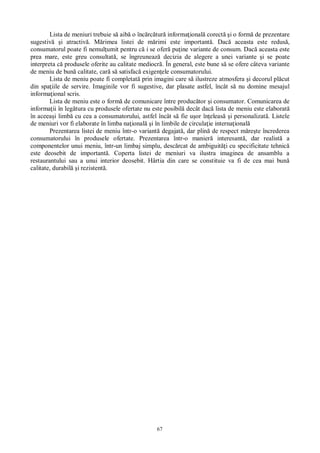 67
Lista de meniuri trebuie s aib o înc rc tur informa ional corect i o form de prezentare
sugestiv i atractiv . M rimea listei de m rimi este important . Dac aceasta este redus ,
consumatorul poate fi nemul umit pentru c i se ofer pu ine variante de consum. Dac aceasta este
prea mare, este greu consultat , se îngreuneaz decizia de alegere a unei variante i se poate
interpreta c produsele oferite au calitate mediocr . În general, este bune s se ofere câteva variante
de meniu de bun calitate, car s satisfac exigen ele consumatorului.
Lista de meniu poate fi completat prin imagini care s ilustreze atmosfera i decorul pl cut
din spa iile de servire. Imaginile vor fi sugestive, dar plasate astfel, încât s nu domine mesajul
informa ional scris.
Lista de meniu este o form de comunicare între produc tor i consumator. Comunicarea de
informa ii în leg tura cu produsele ofertate nu este posibil decât dac lista de meniu este elaborat
în aceea i limb cu cea a consumatorului, astfel încât s fie u or în eleas i personalizat . Listele
de meniuri vor fi elaborate în limba na ional i în limbile de circula ie interna ional
Prezentarea listei de meniu într-o variant degajat , dar plin de respect m re te încrederea
consumatorului în produsele ofertate. Prezentarea într-o manier interesant , dar realist a
componentelor unui meniu, într-un limbaj simplu, desc rcat de ambiguit i cu specificitate tehnic
este deosebit de important . Coperta listei de meniuri va ilustra imaginea de ansamblu a
restaurantului sau a unui interior deosebit. Hârtia din care se constituie va fi de cea mai bun
calitate, durabil i rezistent .
 