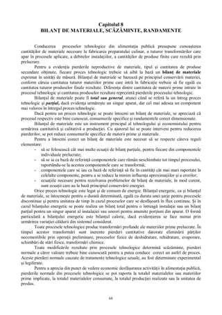68
Capitolul 8
BILAN DE MATERIALE, SC MINTE, RANDAMENTE
Conducerea proceselor tehnologice din alimenta ia public presupune cunoa terea
cantit ilor de materiale necesare la fabricarea preparatului culinar, a tuturor transform rilor care
apar în procesele aplicate, a debitelor instala iilor, a cantit ilor de produse finite care rezult prin
prelucrare.
Pentru a eviden ia pierderile neproductive de materiale, tipul i cantitatea de produse
secundare ob inute, fiecare proces tehnologic trebuie s aib la baz un bilan de materiale
exprimat în unit i de m sur . Bilan ul de materiale se bazeaz pe principiul conserv rii materiei,
conform c ruia cantitatea tuturor materiilor prime care intr în fabrica ie trebuie s fie egal cu
cantitatea tuturor produselor finale rezultate. Diferen a dintre cantitatea de materii prime intrate în
procesul tehnologic i cantitatea produselor rezultate reprezint pierderile procesului tehnologic.
Bilan ul de materiale poate fi total sau general, atunci când se refer la un întreg proces
tehnologic i par ial, dac eviden a urm re te un singur aparat, dar cel mai adesea un component
mai valoros în întregul proces tehnologic.
Dac pentru un proces tehnologic se poate întocmi un bilan de materiale, se apreciaz c
procesul respectiv este bine cunoscut, consumurile specifice i randamentele corect dimensionate.
Bilan ul de materiale este un instrument principal al tehnologului i economistului pentru
urm rirea cantitativ i calitativ a produc iei. Cu ajutorul lui se poate interveni pentru reducerea
pierderilor, se pot reduce consumurile specifice de materii prime i materiale.
Pentru a întocmi corect un bilan de materiale este necesar s se respecte câteva reguli
elementare:
- se foloseasc cât mai multe ecua ii de bilan par iale, pentru fiecare din componentele
individuale prelucrate;
- se ia ca baz de referin componentele care r mân neschimbate tot timpul procesului,
raportându-se la acestea componentele care se transform ;
- componentele care se iau ca baz de referin s fie în cantit i cât mai mari raportate la
celelalte componente, pentru a se reduce la minim influen a aproxima iilor i a erorilor;
- ecua iile necesare pentru rezolvarea problemelor de bilan de materiale, în mod curent,
sunt ecua ii care au la baz principiul conserv rii energiei.
Orice proces tehnologic este legat i de consum de energie. Bilan ul energetic, ca i bilan ul
de materiale, se întocme te pentru o durat determinat , egal cu durata unei arje pentru procesele
discontinue i pentru unitatea de timp în cazul proceselor care se desf oar în flux continuu. i în
cazul bilan ului energetic se poate realiza un bilan total pentru o întreag instala ie sau un bilan
par ial pentru un singur aparat al instala iei sau uneori pentru anumite por iuni din aparat. O form
particular a bilan ului energetic este bilan ul caloric, dac eviden ierea se face numai prin
urm rirea varia iei c ldurii din sistemul considerat.
Toate procesele tehnologice produc transform ri profunde ale materiilor prime prelucrate. În
timpul acestor transform ri sunt inerente pierderi cantitative datorate elimin rii p ilor
necomestibile prin opera ii preliminare, proceselor fizice de deshidratare, rehidratare, evaporare,
schimb ri de st ri fizice, transform ri chimice.
Toate modific rile rezultate prin procesele tehnologice determin sc minte, pierderi
normale a c ror valoare trebuie bine cunoscut pentru a putea conduce corect un astfel de proces.
Aceste pierderi normale cauzate de tratamente tehnologice uzuale, au fost determinate experimental
i legiferate.
Pentru a aprecia din punct de vedere economic desf urarea activit ii în alimenta ia public ,
pierderile normale din procesele tehnologice se pot raporta la totalul materialelor sau materiilor
prime implicate, la totalul materialelor consumate, la totalul produc iei realizate sau la unitatea de
produs.
 