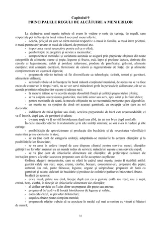 72
Capitolul 9
PRINCIPALELE REGULI DE ALC TUIRE A MENIURILOR
La alc tuirea unui meniu trebuie s avem în vedere o serie de cerin e, de reguli, care
respectate pot influen a în bun m sur succesul mesei oferite:
- ocazia, prilejul cu care se ofer meniul respectiv: o mas în familie, o mas între prieteni,
o mas pentru aniversare, o mas de afaceri, de protocol etc.
- importan a mesei respective pentru cel ce o ofer ;
- posibilit ile de preg tire i servire a meniurilor;
- componentele meniului i varietatea acestuia se asigur prin preparate ob inute din toate
categoriile de alimente: carne i pe te, legume i fructe, ou , lapte i produse lactate, derivate din
cereale i leguminoase, zah r i produse zaharoase, produse de panifica ie, gr simi, alimente
esen iale; atât alimente esen iale, furnizoare de calorii i regeneratoare de for e, cât i alimente
complementare ce u ureaz digestia;
- preparatele oferite trebuie s fie diversificate ca tehnologie, colorit, sosuri i garnituri,
alimentele utilizate;
- sezonul trebuie s influen eze în bun m sur con inutul meniului, de aceea nu se va face
exces de conserve în timpul verii, nu se vor servi mânc ruri grele în perioadele c lduroase, cât se va
acorda prioritate mânc rurilor u oare i adesea reci;
- la mesele intime se va acorda aten ie deosebit fine ii i calit ii preparatelor oferite;
- se va asigura succesiunea gusturilor, mai întâi amar sau acru, apoi s rat i în final dulce;
- pentru meniurile de sear , la mesele obi nuite nu se recomand preparate greu digerabile;
- un meniu nu va con ine de dou ori aceea i garnitur , cu excep ia celor care au rol
decorativ;
- indiferent de mas (prânz sau cin ), servirea preparatului de baz este recomandabil ; el
va fi înso it, dup caz, de garnituri i salate;
- o carne ro ie va fi servit întotdeauna dup una alb , iar un sos brun dup unul alb.
În cazul meselor oferite în restaurante i în alte unit i similare, se vor avea în vedere i alte
cerin e:
- posibilit ile de aprovizionare i produc ie din buc rie i de necesitatea valorific rii
materiilor prime existente în stoc;
- se va ine cont de categoria unit ii, adaptându-se meniurile la cererea clien ilor i la
posibilit ile lor financiare;
- se va avea în vedere timpul de care dispune clientul pentru servirea mesei; clien ilor
gr bi i li se for oferi meniuri cu un num r redus de servicii, mânc ruri u oare i un serviciu rapid;
- se va ine cont de obiceiurile alimentare ale clien ilor, de preferin ele culinare ale
invita ilor pentru a le oferi acestora preparate care s fie acceptate cu pl cere
Ordinea alegerii preparatelor, care se ofer în cadrul unui meniu, poate fi stabilit astfel:
gust ri calde sau reci; supe, creme, ciorbe, bor uri, consomme-uri, preparate din pe te;
antreuri din ou , paste f inoase, legume, organe i subproduse; preparate de baz cu
garnituri i salate; dulciuri de buc rie i produse de cofet rie-patiserie; brânzeturi, fructe.
În afar de aceasta:
- orice mas , prânz sau cin , începe dup caz cu o gustare cald sau rece, sau o sup ,
crem , bor , ciorb , în func ie de obiceiurile alimentare ale clien ilor;
- al doilea serviciu va fi ales dintr-un preparat din pe te sau antreu;
- preparatul de baz va fi înso it întotdeauna de legume i salate;
- dac este cazul, se pot oferi brânzeturi;
- co ul cu fructe poate completa meniul;
- preparatele oferite trebuie s se asocieze în modul cel mai armonios cu vinuri i b uturi
de marc ;
 