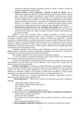 74
constituirea meniurilor destinate pacien ilor grupa i în func ie de natura i gradul de
acuitate în manifestarea clinic a bolii;
6. meniuri destinate servirii organizate a meselor la locul de munc , care se
diferen iaz ca structur calitativ i cantitativ în func ie de destina ie; meniul va format
dintr-o sup , felul principal cu garnitur i desert (dulciuri, produse lactate, fructe).
Pentru c spa iul de servire r mâne mereu acela i, în care oamenii care sunt colegi de
serviciu se întâlnesc între ei în fiecare zi, scade importan a distribu iei în timp a felurilor
meniului (ciclicitatea meniurilor), a decorului i a solicitudinii personalului de servire.
Servirea va fi rapid i corect , meniul va fi constant diversificat pentru evitarea
monotoniei în consum i prezentat într-un cadru cât mai confortabil i mai relaxant.
7. meniuri pentru copii servite în cre e, gr dini e, coli, colegii; aceste meniuri vor fi
constituite pe principiul unei diete cât mai echilibrate nutri ional, dar care s respecte
unele preferin e speciale ale copiilor; concep ia meniurilor se poate realiza periodic sau
pe baz de comand .
Meniurile ciclice sunt constituite pentru a acoperi necesit ile de consum ale unei
colectivit i pe o perioad determinat de timp: o lun , un trimestru, etc. Acestea reprezint seturi
de meniuri, concepute pentru consumul într-o unitate de catering care deserve te o societate
comercial , o cantin de b trâni sau copii pre colari, coli, colegii sau spitale. Durata unui ciclu este
stabilit în func ie de sistemul managerial, perioada de an în care se face proiec ia de consum i
grupele de produse disponibile. Aceste meniuri trebuie atent monitorizate, pentru sesizarea
modific rilor în cerin ele consumatorilor i a altor elemente variabile (sezon, produc ie industrial ),
care afecteaz cererea de produse catering.
Avantajele sistemului ciclic de meniuri sunt urm toarele: economie de timp cerut pentru
gândirea zilnic a meniurilor; produc ie centralizhat a întregului volum de por ii ce urmeaz a fi
consumate într-un ciclu i prelucrarea în sistemul “cook-freeze”.
Dezavantajele meniurilor ciclice sunt conferite de urm toarele elemente:
- se pot crea condi ii de monotonie alimentar ; durata ciclului trebuie s fie aleas astfel,
încât repetarea ciclului s nu g seasc aceea i consumatori;
- eliminarea posibilit ii de câ tig suplimentar prin consumul unui num r mai mare de por ii
din alimentele mai pu in utilizate în consum (meniurile ciclice acoper bine întreaga gam de
produse comune unui consum normal).
Meniurile preplanificate se constituie pe baza preferin elor consumatorilor, manifestate pe
baz de comand i sunt pl tite pe loc (restaurante, baruri etc.) sau anticipat (mese festive, banchete,
recep ii etc.). De i au un caracter tradi ional, de cele mai multe ori lipsit de originalitate sau
elemente de creativitate culinar , sunt accesibile i satisfac bine necesit ile de consum special
manifestate în anumite perioade (anumite s rb tori din an, evenimente deosebite etc.).
Meniurile dietetice au o structur determinat de protejarea organismului împotriva
factorilor de risc alimentar, fiind constituite astfel:
1. Meniul hipocaloric (~ 1000 kcal/zi), constituit prin asocierea urm toarelor componente
acceptate:
- salat verde, ridichi, castrave i, varz ;
- lapte smântânit, brânz slab din lapte de vaci;
- carne slab , pe te slab;
- ulei vegetal;
- ezonarea se va face cu p trunjel, m rar, leu tean.
2. Meniul hipercaloric recomand utilizarea cu prec dere a urm toarelor componente:
- produse f inoase, dulciuri concentrate;
- gr simi, unt, fri , smântân ;
- fructe bogate în ulei (alune, migdale, nuci) sau glucide (smochine, curmale, struguri,
prune);
- carne, brânzeturi în cantit i mai mari.
3. Meniul hipolipidic (hipocolesterolemiant) în care sunt permise urm toarele alimente:
 