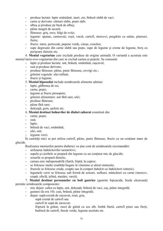 75
- produse lactate: lapte smântânit, iaurt, zer, brânz slab de vaci;
- carne i derivate: c rnuri slabe, pe te slab;
- albu i produse pe baz de albu ;
- pâine neagr de secar ;
- inoase: gri , orez, fulgi de ov z;
- legume: spanac, castrave i, ro ii, varz , cartofi, morcovi, preg tite ca salate, piureuri,
fierte;
- fructe: mere, portocale, pepene verde, cire e, coac ze;
- supe degresate din carne slab sau pe te, supe de legume i creme de legume, bor cu
peri oare dietetic etc.
4. Meniul vegetarian care exclude produse de origine animal . O variant a acestuia este
meniul lacto-ovo-vegetarian din care se exclud carnea i pe tele. Se consum :
- lapte i produse lactate: unt, brânz , smântân , ca caval;
- ou i produse derivate;
- produse f inoase: pâine, paste f inoase, covrigi etc.;
- gr simi vegetale: ulei rafinat;
- fructe i legume.
5. Meniul hiposodat include urm toarele alimente admise:
- lapte, g lbenu de ou;
- carne, pe te;
- legume i fructe proaspete;
- gr simi alimentare: unt f sare, ulei;
- produse f inoase;
- pâine f sare;
- dulcea , gem, arlote etc.
6. Meniul destinat bolnavilor de diabet zaharat constituit din:
- carne, pe te;
- ou ;
- lapte;
- brânz de vaci, smântân ;
- ulei, unt;
- legume verzi.
În cantit i mici se pot utiliza cartofi, pâine, paste f inoase, fructe cu un con inut mare de
glucide.
Realizarea meniurilor pentru diabetici va ine cont de urm toarele recomand ri:
- utilizarea îndulcitorilor nenutritivi;
- supele i ciorbele se prepar din legume cu un con inut mic de glucide;
- sosurile se prepar dietetic;
- carnea este indispensabil (fiart , fript , la cuptor;
- se folosesc multe crudit i bogate în vitamine i s ruri minerale;
- fructele se folosesc crude, coapte sau în compot îndulcit cu îndulcitori sintetici;
- legumele verzi se folosesc sub form de soteuri, sufleuri, mânc ruri cu carne (morcov,
ceap , sfecl , elin , maz re, varz ).
7. Meniul destinat persoanelor cu boli gastrice (gastrite hipoacide, boala ulceroas )
permite urm toarele componente:
- mic dejun: cafea cu lapte, unt, dulcea , brânz de vaci, ca , pâine integral ;
- gustare (la ora 10): ceai, brânz , pâine integral ;
- dejun: sup -crem de zarzavat, ro ii, gri ;
sup crem de cartofi sau
cartofi în sup de zarzavat;
friptur la gr tar, rasol de g in cu sos alb, limb fiart , cartofi piure sau fier i,
budinc de cartofi, fasole verde, legume asortate etc.
 