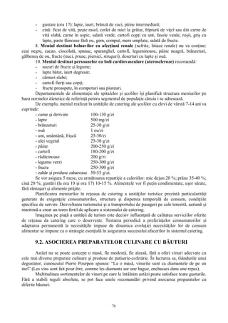 76
- gustare (ora 17): lapte, iaurt, brânz de vaci, pâine intermediar ;
- cin : ficat de vit , pe te rasol, cotlet de miel la gr tar, friptur de vi el sau din carne de
vit slab , carne în aspic, salat verde, cartofi cop i cu unt, fasole verde, ro ii, gri cu
lapte, paste f inoase f ou, gem, comput, mere umplute, salat de fructe.
8. Meniul destinat bolnavilor cu afec iuni renale (nefrite, litiaze renale) nu va con ine:
ceai negru, cacao, ciocolat , spanac, sparanghel, cartofi, leguminoase, pâine neagr , brânzeturi,
lbenu de ou, fructe (nuci, prune, piersici, struguri), deserturi cu lapte i ou .
10. Meniul destinat persoanelor cu boli cardiovasculare (ateroscleroze) recomand :
- sucuri de fructe i legume;
- lapte b tut, iaurt degresat;
- rnuri slabe;
- cartofi fier i sau cop i;
- fructe proaspete, în compoturi sau piureuri.
Departamentele de alimenta ie ale spitalelor i colilor î i planific structura meniurilor pe
baza normelor dietetice de referin pentru segmentul de popula ie c ruia i se adreseaz .
De exemplu, meniul realizat în unit ile de catering ale colilor cu elevi de vârst 7-14 ani va
cuprinde:
- carne i derivate 100-130 g/zi
- lapte 500 mg/zi
- brânzeturi 25-30 g/zi
- ou 1 ou/zi
- unt, smântân , fri 25-30/zi
- ulei vegetal 25-30 g/zi
- pâine 200-250 g/zi
- cartofi 180-200 g/zi
- r cinoase 200 g/zi
- legume verzi 250-300 g/zi
- fructe 250-300 g/zi
- zah r i produse zaharoase 50-55 g/zi.
Se vor asigura 5 mese, cu urm toarea reparti ie a caloriilor: mic dejun 20 %; prânz 35-40 %;
cin 20 %; gust ri (la ora 10 i ora 17) 10-15 %. Alimentele vor fi pu in condimentate, u or s rate,
rânta uri i alimente pr jite.
Planificarea meniurilor în re eaua de catering a unit ilor turistice prezint particularit i
generate de exigen ele consumatorilor, structura i dispersia temporal de consum, condi iile
specifice de servire. Dezvoltarea turismului i a transportului de pasageri pe cale terestr , aerian i
maritim a creat un teren fertil de aplicare a sistemului de catering.
Imaginea pe pia a unit ii de turism este decisiv influen at de calitatea serviciilor oferite
de re eaua da catering care o deserve te. Testarea periodic a preferin elor consumatorilor i
adaptarea permanent la necesit ile impuse de dinamica evolu iei necesit ilor lor de consum
alimentar se impune ca o strategie esen ial în asigurarea succesului afacerilor în sistemul catering.
9.2. ASOCIEREA PREPARATELOR CULINARE CU B UTURI
Ast zi nu se poate concepe o mas , fie modest , fie aleas , f a oferi vinuri adecvate cu
cele mai diverse preparate culinare i produse de patiserie-cofet rie. În lucrarea sa, Gândurile unui
degustator, cunoscutul Pierre Pourpon spunea: “La o mas , vinurile sunt ca diamantele de pe un
inel” (Les vins sont fait pour être, comme les diamants sur une bague, enchasses dans une repas).
Multitudinea sortimentelor de vinuri pe care le întâlnim ast zi poate satisface toate gusturile.
a stabili reguli absolute, se pot face unele recomand ri privind asocierea preparatelor cu
diferite b uturi:
 
