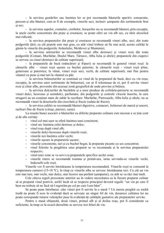 77
- la servirea gust rilor sau înaintea lor se pot recomanda b uturile aperitiv consacrate,
precum i alte b uturi, cum ar fi de exemplu, vinurile seci, inclusiv ampanie din sortimentele brut
i sec;
- la servirea supelor, cremelor, ciorbelor, bor urilor nu se recomand b uturi; prin excep ie,
la unele ciorbe concentrate din pe te i crustacee, se poate oferi un vin alb sec, cu t rie alcoolic
mai ridicat ;
- la servirea preparatelor din pe te i crustacee se recomand vinuri albe, seci, din toate
podgoriile rii; cu cât pe tele este mai gras, cu atât vinul trebuie s fie mai acid; aceste calit i le
sim la vinurile din podgoriile Ardealului, Moldovei i Munteniei;
- la servirea antreurilor se recomand vinuri albe demiseci i vinuri roze din toate
podgoriile (Cotnari, Murfatlar, Dealul Mare, Târnave, Alba Iulia i altele); preparatele din ciuperci
se servesc cu cinuri demiseci de calitate superioar ;
- la preparatele de baz (mânc ruri i fripuri) se recomand în general vinuri ro ii: la
rnurile albe – vinuri ro ii u oare cu buchet puternic; la c rnurile ro ii - vinuri ro ii pline,
generoase i puternice; la vânat, vinuri ro ii seci, vechi, de calitate superioar , mai fine pentru
vânatul cu pene i mai tari la vânatul cu p r;
- la servirea brânzeturilor se continu cu vinul de la preparatul de baz , deci cu vin ro u;
excep ie, la servirea unor sortimente de brânzeturi, cur ar fi telemeaua de oi, pot fi servite vinuri
roze i chiar albe, provenite din aceea i zon geografic de unde provine i brânza;
- la servirea dulciurilor de buc rie i a unor produse de cofet rie-patiserie se recomand
vinuri dulci, licoroase i semidulci, parfumate, din podgoriile i centrele viticole însorite, în care
strugurii au un con inut mare de zah r la recoltare: Murfatlar, Pietroasele, Alba Iulia i altele; nu se
recomand vinuri la deserturile din ciocolat i fructe (salata de fructe);
- la servirea cafelei se recomand b uturi digestive, coniacuri, lichioruri de marc i uneori,
rachiuri fine de fructe (cire e, piersici, caise).
La reu ita bunei asocieri a b uturilor cu diferite preparate culinare este necesar a se ine cont
i de alte cerin e:
- vinul cel mai u or se ofer înaintea unui consistent;
- vinul sec înaintea celui demisec i dulce;
- vinul ro u dup vinul alb;
- vinurile dulci-licoroase dup vinurile ro ii;
- vinurile noi înaintea celor vechi;
- vinurile u oare la preparatele u oare;
- vinurile consistente, tari i cu buchet bogat, la preparate picante cu sos concentrat;
- vinul folosite la preg tirea unui preparat se va recomanda i la servirea preparatului
respectiv;
- vinul unei zone se va servi cu preparatele specifice acelei zone;
- vinurile tinere se recomand toamna i prim vara, iarna servindu-se vinurile vechi,
îndeosebi cele ro ii.
Vinurile vor fi servite întotdeauna la temperatura recomandat . Vinurile ro ii se consum la
temperatura camerei (15-18 ºC), în timp ce vinurile albe se servesc întotdeauna reci. Cu cât un vin
este mai tare, mai vechi, mai dulce, mai licoros sau perlant ( ampanie), cu atât se va r ci mai mult.
Cele câteva reguli prezentate anterior au în vedere necesitatea ca la fiecare preparat culinar
se propun vinul potrivit, astfel încât s se respecte principiul devenit regul : “un vin pe care îl
bem nu trebuie s ne fac s -l regret m pe cel pe care l-am b ut”.
Se poate pune întrebarea: câte vinuri pot fi servite la o mas ? Un meniu preg tit cu mult
trud nu poate fi scos în eviden dac se serve te un singur fel de vin, deoarece calitatea lui nu
poate corespunde tuturor valen elor puse în eviden de calit ile gustative ale preparatelor servite.
Pentru o mas obi nuit , dou vinuri, primul alb i al doilea ro u, pot fi considerate ca
suficiente, în timp ce la ocazii deosebite se servesc trei feluri de vin.
 