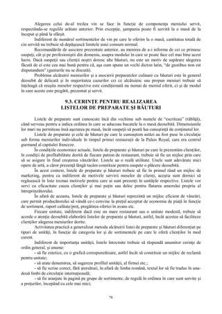 78
Alegerea celui de-al treilea vin se face în func ie de componen a meniului servit,
respectându-se regulile ar tate anterior. Prin excep ie, ampania poate fi servit la o mas de la
început i pân la sfâr it.
Indiferent de num rul sortimentelor de vin pe care le oferim la o mas , cantitatea total de
cin servit nu trebuie s dep easc limitele unui consum normal.
Recomand rile de asociere prezentate anterior, au menirea de a-i informa de cei ce primesc
oaspe i, cât i pe profesioni tii din domeniu, asupra modului în care se poate face cel mai bine acest
lucru. Dac oaspe ii sau clien ii no tri doresc alte b uturi, nu este un motiv de sup rare alegerea
cut de ei este cea mai bun pentru c , a a cum spune un vechi dicton latin, “de gustibus non est
disputandum” (gusturile nu se discut ).
Problema alc tuirii meniurilor i a asocierii preparatelor culinare cu b uturi este în general
deosebit de delicat i în majoritatea cazurilor cei ce alc tuiesc sau propun meniuri trebuie s
în eleag c reu ita meselor respective este condi ionat nu numai de meniul oferit, ci i de modul
în care aceste este preg tit, prezentat i servit.
9.3. CERIN E PENTRU REALIZAREA
LISTELOR DE PREPARATE I B UTURI
Listele de preparate sunt cunoscute înc din vechime sub numele de “escriteau” (t bli ),
când serveau pentru a indica ordinea în care se aduceau bucatele la o mas deosebit . Dimensiunile
lor mari nu permiteau îns a ezarea pe mas , încât oaspe ii s poat lua cuno tin de con inutul lor.
Listele de preparate i cele de b uturi pe care le cunoa tem ast zi au fost puse în circula ie
sub forma meniurilor individuale în timpul primei restaura ii de la Palais Royal, care era centrul
gurmand al capitalei franceze.
În condi iile economice actuale, listele de preparate i b uturi pe care le prezent m clien ilor,
în condi ii de profitabilitate dorit de fiecare patron de restaurant, trebuie s fie un mijloc prin care
se asigure în final cre terea vânz rilor. Listele au o real utilitate. Unele sunt adev rate mici
opere de art , a c ror prezen lâng tacâm constituie pentru oaspete o pl cere deosebit .
În acest context, listele de preparate i b uturi trebuie s fie în primul rând un mijloc de
marketing, pentru ca indiferent de motivele servirii meselor de clien i, ace tia sunt dornici s
reg seasc în liste tocmai motivele pentru care ai sunt prezen i în unit ile respective. Listele vor
servi cu eficacitate cauza clien ilor i mai pu in sau deloc pentru flatarea amorului propriu al
întreprinz torului.
În afar de aceasta, listele de preparate i b uturi reprezint un mijloc eficient de vânz ri,
care permit produc torului s vând ce-i convine la pre ul acceptat de economia de pia în func ie
de sortiment, raport calitate/pre , preg tirea ofertei în avans etc.
Fiecare unitate, indiferent dac este un mare restaurant sau o unitate modest , trebuie s
acorde o aten ie deosebit elabor rii listelor de preparate i b uturi, astfel, încât acestea s faciliteze
clien ilor alegerea meniurilor dorite.
Activitatea practic a generalizat metoda alc tuirii listei de preparate i b uturi diferen iat pe
tipuri de unit i, în func ie de categoria lor i de sortimentele pe care le ofer clien ilor în mod
curent.
Indiferent de importan a unit ii, listele întocmite trebuie s r spund anumitor cerin e de
ordin general, i anume:
- s fie estetice, cu o grafic corespunz toare, astfel încât s constituie un mijloc de reclam
pentru unitate;
- s arate denumirea, s sugereze profilul unit ii, al firmei etc.;
- s fie scrise corect, f ters turi, în afar de limba român , textul lor s fie tradus în una-
dou limbi de circula ie interna ional ;
- s fie aranjate în pagin pe grupe de sortimente, de regul în ordinea în care sunt servite i
a pre urilor, începând cu cele mai mici;
 