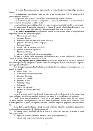 79
- s con in denumirea complet a preparatelor i b uturilor, precum i pre ul pe unitate de
sur ;
- s eviden ieze specialit ile casei, ale zilei i ale buc tarului- ef, s fie sugestive i s
ureze alegerea meniului;
- s specifice dac se practic sau nu taxe pentru servicii i m rimea acestora;
- s fie într-un num r suficient (o list pentru 1-2 mese, se are în vedere ca în mod normal, la
luarea comenzii, fiecare client s aib o list );
- preparatele de importan deosebit pot avea o prezentare aparte (fotografii, componente).
În restaurantele de categorie superioar , în func ie de mesele oferite clien ilor, putem avea
liste pentru mic dejun, prânz, cin , alte liste (liste pentru copii, liste pentru braserii).
Lista pentru micul dejun în mod obi nuit trebuie s cuprind un num r corespunz tor de
preparate i b uturi din urm toarele grupe:
uturi calde nealcoolice;
preparate din ou ;
lapte i derivate din lapte (brânzeturi, iaurt etc.);
preparate din carne i, uneori din pe te;
legume i fructe;
cereale (fulgi de porumb, ov z, orez);
produse de panifica ie-patiserie;
uturi r coritoare;
diverse – gem, dulcea , miere, compoturi etc.
În prezent în foarte multe restaurante micul dejun se serve te prin bufet suedez, situa ie în
care nu se mai întocmesc liste pentru micul dejun.
Lista de preparate pentru prânz / cin cuprinde toate preparatele de buc rie, produsele
de cofet rie-patiserie i alte produse pe care un restaurant le pune la dispozi ia clien ilor s i pentru
a- i alege meniurile dorite.
În lista de preparate, produsele oferite se înscriu de obicei în ordinea în care se prezint i se
servesc la o mas :
gust ri reci i calde;
supe-creme-consommeuri-ciorbe;
preparate din pe te;
antreuri reci i calde;
preparate de baz ;
legume i salate;
brânzeturi;
dulciuri de buc rie;
produse de cofet rie-patiserie;
fructe.
Aceast grupare poate fi subdivizat , eviden iindu-se în mod deosebit i alte categorii de
preparate în care unit ile s-au specializat sau sunt interesate s le vând în cantit i mai mari.
Astfel, grupa antreurilor poate fi eviden iat în mod special prin preparate din ou , legume
sau paste f inoase. Grupa preparatelor de baz poate fi prezentat pe mai multe subgrupe, ca de
exemplu: preparate la gr tar, din legume, din vânat, din carne de pas re, preparate din carne de vit
etc.
Lista de b uturi (cartea de vinuri) cuprinde totalitatea b uturilor alcoolice i nealcoolice,
simple sau în amestec, pe care le ofer un restaurant.
În lista de b uturi, produsele oferite se înscriu în ordinea de prezentare i servire la mas ,
fiind grupate astfel:
aperitive: rachiuri, vermuturi, bitteruri, vinuri speciale (aperitive);
vinuri: albe, roze, ro ii, spumoase i spumante;
 