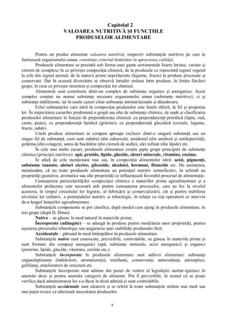 8
Capitolul 2
VALOAREA NUTRITIV I FUNC IILE
PRODUSELOR ALIMENTARE
Pentru un produs alimentar valoarea nutritiv , respectiv substan ele nutritive pe care le
furnizeaz organismului uman, constituie criteriul hot râtor în aprecierea calit ii.
Produsele alimentare se prezint sub forma unei game sortimentale foarte întinse, variate i
extrem de complexe în ce prive te compozi ia chimic , de la produsele ce reprezint regnul vegetal
la cele din regnul animal, de la materii prime neprelucrate (legume, fructe) la produse procesate i
conservate. Dar în aceast diversitate se observ înrudiri strânse între produse, în limita fiec rei
grupe, în ceea ce prive te structura i compozi ia lor chimic .
Alimentele sunt constituite dintr-un complex de substan e organice i anorganice. Acest
complex con ine nu numai substan e necesare organismului uman (substan e nutritive), ci i
substan e indiferente, iar în unele cazuri chiar substan e antinutri ionale i d un toare.
Felul substan elor care intr în compozi ia produselor este foarte diferit, la fel i propor ia
lor. În majoritatea cazurilor predomin o grup sau alta de substan e chimice, de unde i clasificarea
produselor alimentare în func ie de preponderen a chimic : cu preponderen protidic (lapte, ou ,
carne, pe te), cu preponderen lipidic (gr simi); cu preponderen glucidic (cereale, legume,
fructe, zah r).
Unele produse alimentare se compun aproape exclusiv dintr-o singur substan sau un
singur fel de substan , cum sunt zah rul (din zaharoz ), amidonul (din amiloz i amilopectin ),
gelatina (din colagen), sarea de buc rie (din clorur de sodiu), ulei rafinat (din lipide) etc.
În cele mai multe cazuri, produsele alimentare con in apte grupe principale de substan e
chimice (principii nutritive): ap , protide, lipide, glucide, s ruri minerale, vitamine, enzime.
În afar de cele men ionate mai sus, în compozi ia alimentelor intr : acizi, pigmen i,
substan e tanante, uleiuri eterice, glicozide, alcaloizi, hormoni, fitoncide etc. De asemenea,
men ion m, c nu toate produsele alimentare au poten ial nutritiv semnificativ, în schimb au
propriet i gustative, aromatice sau alte propriet i ce influen eaz favorabil procesul de alimenta ie.
Cunoa terea particularit ilor compozi iei chimice a materiilor prime agroalimentare i a
alimentelor prelucrate este necesar atât pentru cunoa terea proceselor, care au loc la nivelul
acestora, în timpul circuitului lor logistic, al fabric rii i comercializ rii, cât i pentru stabilirea
nivelului lor calitativ, a poten ialului nutritiv i tehnologic, în rela ie cu to i operatorii ce intervin
de-a lungul lan urilor agroalimentare.
Substan ele componente se pot clasifica, dup modul cum ajung în produsele alimentare, în
trei grupe (dup D. Dima):
Native – se g sesc în mod natural în materiile prime;
Încorporate (ad ugate) – se adaug în produse pentru modelarea unor propriet i, pentru
urarea procesului tehnologic sau asigurarea unei stabilit i produsului finit;
Accidentale – p trund în mod întâmpl tor în produsele alimentare.
Substan ele native sunt cunoscute, previzibile, controlabile, se g sesc în materiile prime i
sunt formate din compu i anorganici (ap , substan e minerale, acizi anorganici) i organici
(proteine, lipide, glucide, vitamine, enzime etc.).
Substan ele încorporate în produsele alimentare sunt aditivii alimentari: substan e
organoleptizante (îndulcitori, aromatizan i), tonifian i, conservan i, antioxidan i, antiseptice,
gelifian i, amelioratori de structur etc.
Substan ele încorporate sunt admise din punct de vedere al legisla iei sanitar-igienice în
anumite doze i pentru anumite categorii de alimente. Pot fi previzibile, în sensul c se poate
verifica dac administrarea lor s-a f cut în doz admis i sunt controlabile.
Substan ele accidentale sunt aleatorii i se refer la toate substan ele str ine mai mult sau
mai pu in toxice ce afecteaz inocuitatea produselor.
 