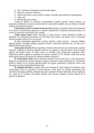 80
bere: sortimente de produc ie intern i din import;
digestive: coniacuri, lichioruri;
uturi r coritoare: sucuri, nectare, siropuri, limonade, ape minerale i carbogazoase;
cafea, ceai;
uturi amestecuri de bar.
Listele de b uturi se întocmesc respectându-se regulile generale ar tate anterior, cu
precizarea c b uturile se înscriu cu denumirea lor comercial complet , din care trebuie s rezulta
originea sortimentului respectiv.
Lista pentru servire la camer (room-service) cuprinde un num r restrâns din preparatele
ce se servesc la micul dejun, precum i o selec ie a preparatelor i b uturilor prev zute pentru a fi
servite la camer pe tot parcursul zilei i nop ii.
Listele pentru copii trebuie întocmite cu grij , pentru a place deopotriv copiilor i
rin ilor. Se recomand prezentarea lor sub forma unor juc rii sau desene, care s trezeasc
interesul copiilor, încât s le ia cu ei acas .
În afara men ion rii preparatelor culinare specifice vârstei copiilor – purcelu n fle ,
inu înfoiat , s rm lu e înf ate, gogo ele înfuriate, minciunele adev rate etc., pe liste pot fi
tip rite diferite texte atractive.
Liste pentru braserii. Marea majoritate a listelor pentru braserii sunt realizate într-o grafic
sugestiv , coper ile în acuarel , paginile interioare nu respect o anumit ordine, fiind de regul
sugestii ale fiec rei firme, în cadrul c rora se schimb zilnic propunerile (sugestiile zilei).
Majoritatea listelor cuprind i propuneri de meniuri complete în 3-4 variante. Unele liste preiau
foarte multe elemente din decorul i culoarea unit ilor respective.
În restaurantele etnice lista i meniurile acestora evoc tocmai ceea ce este caracteristic,
dup caz, restaurantelor orientale, japoneze, italiene, americane, ruse ti, fran uze ti etc. Prezentarea
grafic a listelor este în general specific rilor de origine, preparatele i b uturile oferite sunt
prezentate i servite dup tradi ia fiec rei etnii.
În unit ile tip Pizza de regul oferta este orientat pe dou categorii de produse: pizza
(sortimentele clasice i specifice) i paste f inoase. Acest lucru nu exclude prezentarea altor
sortimente din gama gust rilor, preparate din pe te, preparate de baz , brânzeturi, fructe, înghe at ,
etc., adic tot ce se poate oferi pentru alegerea unor meniuri complete, inclusiv b uturi de la
aperitive la digestive.
 