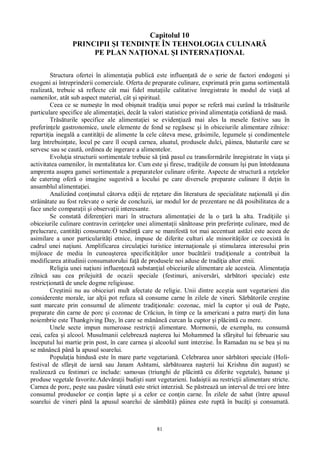 81
Capitolul 10
PRINCIPII I TENDIN E ÎN TEHNOLOGIA CULINAR
PE PLAN NA IONAL I INTERNA IONAL
Structura ofertei în alimenta ia public este influen at de o serie de factori endogeni i
exogeni ai întreprinderii comerciale. Oferta de preparate culinare, exprimat prin gama sortimental
realizat , trebuie s reflecte cât mai fidel muta iile calitative înregistrate în modul de via al
oamenilor, atât sub aspect material, cât i spiritual.
Ceea ce se nume te în mod obi nuit tradi ia unui popor se refer mai curând la tr turile
particulare specifice ale alimenta iei, decât la valori statistice privind alimenta ia cotidian de mas .
Tr turile specifice ale alimenta iei se eviden iaz mai ales la mesele festive sau în
preferin ele gastronomice, unele elemente de fond se reg sesc i în obiceiurile alimentare zilnice:
reparti ia inegal a cantit ii de alimente la cele câteva mese, gr simile, legumele i condimentele
larg întrebuin ate, locul pe care îl ocup carnea, aluatul, produsele dulci, pâinea, b uturile care se
servesc sau se caut , ordinea de ingerare a alimentelor.
Evolu ia structurii sortimentale trebuie s in pasul cu transform rile înregistrate în via a i
activitatea oamenilor, în mentalitatea lor. Cum este i firesc, tradi iile de consum î i pun întotdeauna
amprenta asupra gamei sortimentale a preparatelor culinare oferite. Aspecte de structur a re elelor
de catering ofer o imagine sugestiv a locului pe care diversele preparate culinare îl de in în
ansamblul alimenta iei.
Analizând con inutul câtorva edi ii de re etare din literatura de specialitate na ional i din
str in tate au fost relevate o serie de concluzii, iar modul lor de prezentare ne d posibilitatea de a
face unele compara ii i observa ii interesante.
Se constat diferen ieri mari în structura alimenta iei de la o ar la alta. Tradi iile i
obiceiurile culinare contravin cerin elor unei alimenta ii s toase prin preferin e culinare, mod de
prelucrare, cantit i consumate.O tendin care se manifest tot mai accentuat ast zi este aceea de
asimilare a unor particularit i etnice, impuse de diferite culturi ale minorit ilor ce coexist în
cadrul unei na iuni. Amplificarea circula iei turistice interna ionale i stimularea interesului prin
mijloace de media în cunoa terea specificit ilor unor buc rii tradi ionale a contribuit la
modificarea atitudinii consumatorului fa de produsele noi aduse de tradi ia altor etnii.
Religia unei na iuni influen eaz substan ial obiceiurile alimentare ale acesteia. Alimenta ia
zilnic sau cea prilejuit de ocazii speciale (festinuri, anivers ri, s rb tori speciale) este
restric ionat de unele dogme religioase.
Cre tinii nu au obiceiuri mult afectate de religie. Unii dintre ace tia sunt vegetarieni din
considerente morale, iar al ii pot refuza s consume carne în zilele de vineri. S rb torile cre tine
sunt marcate prin consumul de alimente tradi ionale: cozonac, miel la cuptor i ou de Pa te,
preparate din carne de porc i cozonac de Cr ciun, în timp ce la americani a patra mar i din luna
noiembrie este Thankgiving Day, în care se m nânc curcan la cuptor i pl cint cu mere.
Unele secte impun numeroase restric ii alimentare. Mormonii, de exemplu, nu consum
ceai, cafea i alcool. Musulmanii celebreaz na terea lui Mohammed la sfâr itul lui februarie sau
începutul lui martie prin post, în care carnea i alcoolul sunt interzise. În Ramadan nu se bea i nu
se m nânc pân la apusul soarelui.
Popula ia hindus este în mare parte vegetarian . Celebrarea unor s rb tori speciale (Holi-
festival de sfâr it de iarn sau Janam Ashtami, s rb toarea na terii lui Krishna din august) se
realizeaz cu festinuri ce include: samosas (triunghi de pl cint cu diferite vegetale), banane i
produse vegetale favorite.Adev ra ii budi ti sunt vegetarieni. Iudai tii au restric ii alimentare stricte.
Carnea de porc, pe te sau pas re vânat este strict interzis . Se p streaz un interval de trei ore între
consumul produselor ce con in lapte i a celor ce con in carne. În zilele de sabat (între apusul
soarelui de vineri pân la apusul soarelui de sâmb ) pâinea este rupt în buc i i consumat .
 
