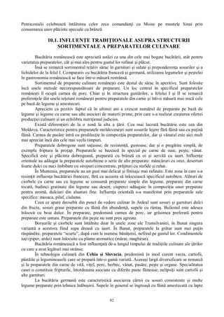 82
Penticostalii celebreaz întâlnirea celor zece comandan i cu Moise pe muntele Sinai prin
consumarea unor pl cinte speciale cu brânz .
10.1. INFLUEN E TRADI IONALE ASUPRA STRUCTURII
SORTIMENTALE A PREPARATELOR CULINARE
Buc ria româneasc este apreciat ast zi ca una din cele mai bogate buc rii, atât pentru
varietatea preparatelor, cât i mai ales pentru gustul lor rafinat i pl cut.
Îns se remarc sortimentul relativ s rac în garnituri i salate i preponderen a sosurilor i a
lichidelor de la felul I. Comparativ cu buc ria francez i german , utilizarea legumelor i pe telui
în gastronomia româneasc se face într-o m sur restrâns .
Sortimentul de preparate culinare române ti este destul de s rac în aperitive. Sunt folosite
înc unele metode necorespunz toare de preparare. Un loc central în specificul preparatelor
române ti îl ocup carnea de porc. Chiar i în structura gust rilor, a felului I i II se remarc
preferin ele din unele re etare române ti pentru preparatele din carne i într-o m sur mai mic cele
pe baz de legume i amestecuri.
Apreciem ca pozitiv faptul c în ultimii ani a crescut num rul de preparate pe baz de
legume i legume cu carne sau alte asocieri de materii prime, prin care s-a realizat cre terea ofertei
produc iei culinare i un echilibru nutri ional judicios.
Exist diferen ieri de la o zon la alta a rii. Cea mai lucrat buc rie este cea din
Moldova. Caracteristice pentru preparatele moldovene ti sunt sosurile lejere f f in sau cu pu in
in . Carnea de pas re intr cu predilec ie în compozi ia preparatelor, dar i vânatul este aici mult
mai apreciat înc din cele mai vechi timpuri.
Preparatele dobrogene sunt sa ioase, de rezisten , gustoase, dar i o preg tire simpl , de
exemplu friptura la pro ap. Preparatele se bazeaz în special pe carne de oaie, pe te, vânat.
Specific este i pl cinta dobrogean , preparat cu brânz cu oi i servit cu iaurt. Influen e
orientale au ad ugat la preparatele autohtone o serie de alte preparate: mânc ruri cu orez, deserturi
foarte dulci cu nuci îmbibate cu siropuri concentrate, pr jituri cu stafide i rahat.
În Muntenia, preparatele au un gust mai delicat i finisaje mai rafinate. Este zona în care s-a
resim it influen a buc riei franceze, f ca aceasta s înlocuiasc specificul autohton. Al turi de
ciorbele cu carne sau cu legume se consum preparate simple din legume, preparate din carne
tocat , budinci gratinate din legume sau desert, ciuperci ad ugate în compozi ia unor preparate
pentru arom , dulciuri din aluaturi fine. Influen a oriental s-a manifestat prin preparatele sale
specifice: musaca, pilaf, ciulama.
Ceea ce apare deosebit din punct de vedere culinar în Ardeal sunt sosuri i garnituri dulci
din fructe, sosuri grase preparate cu f in din abunden , supele cu rânta . Bulionul este adesea
înlocuit cu boia dulce. În preparate, predomin carnea de porc, iar gr simea preferat pentru
preparate este untura. Preparatele din pe te nu sunt prea agreate.
Bor urile i ciorbele sunt întâlnite doar în unele zone ale Transilvaniei, în Banat singura
variant a acestora fiind supa dreas cu iaurt. În Banat, preparatele la gr tar sunt mai pu in
spândite, preparatele “scurte”, dup cum le numesc b enii, nefiind pe gustul lor. Condimentele
iu i (piper, ardei) sunt înlocuite cu plante aromatice (m rar, maghiran).
Buc ria româneasc a fost influen at de-a lungul timpului de tradi iile culinare ale rilor
cu care a avut leg turi mai strânse.
În tehnologia culinar din Cehia i Slovacia, predomin în mod curent varza, cartofii,
st ile i leguminoasele care se prepar într-o gam variat . Aceea i larg diversificare se remarc
i la preparatele din carne de vit , vi el, porc, berbec, vânat, pas re, pe te i organe. Specialitatea
casei o constituie fripturile, întotdeauna asociate cu diferite paste f inoase, nelipsi i sunt cartofii i
alte garnituri.
La buc ria german este caracteristic asocierea c rnii cu sosuri consistente i multe
legume preparate prin tehnica în bu irii. Supele în general se îngroa cu f in amestecat cu lapte
 