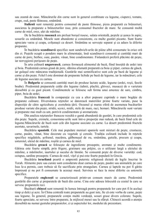 83
sau zeam de oase. Mânc rurile din carne sunt în general combinate cu legume, ciuperci, tomate,
crupe, ou , paste f inoase, smântân .
Italienii sunt renumi i pentru consumul de paste f inoase, pizza preparat cu brânzeturi,
asocierea la preparate a brânzeturilor rase, prin consumul fructelor de mare. Se consum mult
carne de miel, orez, ulei de m sline.
De la buc ria ruseasc am preluat bor ul rusesc, salata oriental , pe tele i unca în aspic,
sosurile cu smântân . Mesele sunt abundente i consistente, cu multe gust ri picante. Sunt foarte
apreciate varza i ceapa, col una ii ca desert. Smântâna se serve te separat i ca adaos la diferite
preparate.
În buc ria scandinav specifice sunt sandwich-urile de pâine alb consumate la orice or
din zi. Pe tele ocup o pondere mare în alimenta ie, îns scandinavii consum i cantit i mari de
carne de porc, berbec, oaie, pas re, vânat, bine condimentate. Finlandezii prefer pl cinte de pe te,
iar norvegienii peri oare de pe te.
În arta culinar ungureasc , carnea formeaz alimentul de baz , fiind înso it de ardei iute
i boia. Predomin carnea gras de porc, sl nina afumat preparat cu boia i piper, carnea de gâsc ,
iar gula ul este mâncarea tradi ional . Gust rile mai semnificative sunt cele pe baz de legume i
carne i din pe te. Felul I este dominat de preparate lichide pe baz de legume, iar la mânc ruri, cele
de legume asociate cu carnea.
În Bulgaria se consum cantit i mari de produse lactate acide, legume (ardei, ro ii, fasole
boabe). Predomin preparatele calde din legume (iahnii, plachii, ghiveci, musaca) de o varietate
deosebit i cu gust picant. Condimentele se folosesc sub forma unui amestec de sare, cimbru,
piper, boia de ardei.
Buc ria francez în compara ie cu cea a altor popoare cuprinde o mare bog ie de
preparate culinare. Diversitatea re etelor se datoreaz materiilor prime foarte variate, puse la
dispozi ie de c tre agricultura i zootehnia rii. Oceanul i marea ofer de asemenea buc tarilor
produse variate din pe te, stridii, scoici, midii, stele de mare, raci, homari. Mânc rurile sunt variate
i preparate mai mult cu unt, potrivit condimentate i aromatizate.
Din analiza re etarelor franceze rezult o gam abundent de gust ri, în care predomin cele
din pe te. Supele, cremele, consomme-urile sunt într-o propor ie mai redus , de baz fiind cele de
legume.Mânc rurile de baz sunt cele din legume asociate cu carne. La desert predomin fructele
asortate, savarinele, tartele.
Buc ria spaniol . Cele mai populare meniuri spaniole sunt mixturi de pe te, crustacee,
carne, pas re, vânat, bine decorate cu vegetale i cereale. Tradi ia culinar include în re etele
specifice migdalele, ofranul, maz rea, g lbenu ul de ou, smântâna, gutuile, precum i ceapa,
usturoiul, uleiul de m sline, ro iile i carnea de miel.
Buc ria greac se folose te de ingrediente proaspete, aromate i multe condimente.
tirea este foarte simpl , prin frigere, gratinare sau pr jire, cu o utilizare larg a uleiului de
sline, a m slinelor, iaurtului i sucului de l mâie. Se consum pe te de diverse variet i: cod,
octapus, sardine proaspete. Carnea de miel, vi el i pui este foarte popular în Grecia.
Buc ria israelian poart o amprent puternic religioas dictat de legile înscrise în
Torah. Alimente pure sau curate sunt considerate doar carnea de pe te, pas re sau animalele pe care
Isus le-a permis, care trebuie s fie sacrificate prin strangulare. Carnea i laptele nu pot fi g tite
împreun i nu pot fi consumate la aceea i mas . Servirea se face la mese diferite cu ustensile
specifice.
Preparatele engleze ti se caracterizeaz printr-un consum masiv de carne. Predomin
gust rile din carne i preparatele de baz din carne. Cina este adesea înlocuit cu ceaiul la care se
servesc preparatele reci.
Buc tarii chinezi sunt renumi i în lumea întreag pentru preparatele lor care pot fi în acela i
timp i dulci i acre. În China central toate preparatele au gust iute, fie c este vorba de carne, pe te
sau legume. În general, preparatele con in mult verdea , sosuri grase divers colorate. Supele,
foarte apreciate, se servesc între preparate, la mijlocul mesei sau la sfâr it. Chinezii acord o aten ie
deosebit nu numai gustului preparatelor, ci i aspectului lor, modului de prezentare.
 