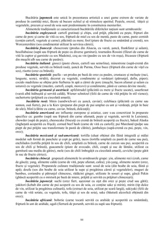 84
Buc ria japonez este unic în prezentarea artistic a unei game extrem de variate de
produse în cantit i mici, f cute s bucure ochiul i s stimuleze apetitul. Pe tele, orezul, t eii i
vegetalele, precum i sosul de soia sunt predominante în constituirea meniurilor.
Alimentele tradi ionale ce caracterizeaz buc riile diferitelor na iuni sunt urm toarele:
buc ria englezeasc : cartofi gratina i i chips, cod pr jit, pl cint cu pe te, fripturi din
carne de porc i carne de vit cu sos, friptur de miel cu sos de ment , paste de carne, paste cornish
(con in cartofi, vegetale i carne); pl cint cu mere; fool (piure de fructe cu smântân i crem ), sos
Worcestershire (sos condimentat utilizat la servirea c rnii);
buc ria francez : choucroute (produs din Alsacia, cu varz , unc , frankfuter i salam),
bouillabaisse (sup sau friptur de pe te cu diverse garnituri), tournedos Rossini (fileuri de carne de
vit la cuptor i garnisite cu sos Madeira), coq au vin (pas re cu sos de vin ro u), fricassee (friptur
din mu chi alb sau carne de pas re);
buc ria italian : gnocci (paste choux, cartofi sau semolina), minestrone (sup -crem din
produse vegetale, servit cu brânz ras ), unc de Parma, Osso buco (friptur din carne de vi el cu
sos), risotto (orez cu brânz );
buc ria spaniol : paella - un produs pe baz de orez cu pas re, crustacee i molu te (raci,
languste, scoici, stridii), decorat cu vegetale, condimente i verde uri (p trunjel, dafin, piper);
cocido madrileno se ob ine prin fierberea în ap a c rnii de porc (mu chi, bacon afumat i salam cu
usturoi) cu vegetale (maz re, cartofi, ceap , morcovi) i condimente, pân ce carnea devine moale;
buc ria german i austriac : apfelstrudel (pl cint cu mere i fructe uscate), sauerkraut
(varz alb în bu it i servit cald ), Wiener schnitzel (felii de carne de vit pr jite în stil vienez);
sachertorte (pr jitur cu ciocolat amar );
buc ria rus : blinis (sandwich-uri cu unc , caviar); culebiaca (pl cint cu carne sau
somon, ou fierte), pui a la Kiev (preparat din piept de pui umplut cu unt i verdea , pr jit în baie
de ulei), blinî (cl tite cu carne, caviar, brânz , dulcea );
buc ria american are influen e europene i asiatice, care s-au concretizat în preparate
specifice ca: gumbo (sup sau friptur din carne afumat , pe te i vegetale, servit în Luisiana),
chowder (sup de pe te), cheesecake (biscui i cu crem de brânz acoperi i cu fructe), baked Alaska
(înghe at acoperit cu fri ), corned beef hash (carne de vit cu cartofi); pui Mareland (pulpe sau
piept de pui pr jite sau transformate în past de cl tite), jambalaya (sup -crem cu pui, pe te, vin,
orez);
buc ria mexican i sud-american : tortilla (aluat ob inut din f in integral i m lai
modelat sub form de panchete i copt pe grile), tacos (tortilla umplut cu past de carne sau pui),
enchilados (tortilla pr jit în sos de chili, umplut cu brânz , carne de curcan sau pui, acoperit cu
sos de chili i brânz ), guacamole (piure de avocado, chili, ceap i suc de l mâie, utilizat ca
garnitur sau mediu de g tire), mole (sos de chili îmbog it cu ciocolat amar ), ceviche (pe te g tit
în suc de fructe citrice);
buc ria chinez grupeaz alimentele în urm toarele grupe: yin, alimente reci (crab, carne
de gâsc ); yang, alimente calde (carne de vit , pe te afumat, cafea); yin-yang, alimente neutre (orez,
fructe i vegetale). Preparatele culinare tradi ionale sunt: sosul de soia (din boabe de soia, f in i
ap ); doufu (sos din boabe de soia utilizat la supe i preg tirea c rnii i vegetalelor), muguri de
bambus, coriandru i p trunjel chinezesc, r cini ginger, utilizate în sosuri i supe, gâsc Pekin
(ghâsc acoperit cu o mixtur pe baz de miere, pr jit i servit cu pr jituri chineze ti);
buc ria japonez : suchi (orez fiert, a ezonat cu o et din orez i pe te crud sau g tit);
yakitori (kebab din carne de pui acoperit cu sos de soia, ce con ine sake i mirin), mirin (tip dulce
de vin, utilizat la preg tirea culinar ), tofu (extract de soia, utilizat pe scar larg ), sukiyaki (felii de
carne de vit sotate, cu vegetale, tofu, t ei i sos de soia), sake (b utur alcoolic ob inut din
orez);
buc ria african : bobotie (carne tocat servit cu arahide i acoperit cu smântân ),
friptur în unt de arahide, ugali (fiertur de porumb, servit cu sup sau friptur ).
 