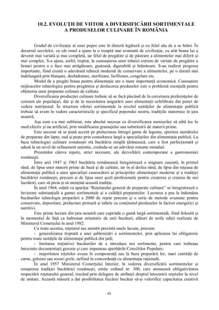 85
10.2. EVOLU II DE VIITOR A DIVERSIFIC RII SORTIMENTALE
A PRODUSELOR CULINARE ÎN ROMÂNIA
Gradul de civiliza ie al unui popor este în direct leg tur i cu felul s u de a se hr ni. În
decursul secolelor, cu cât omul a ajuns la o treapt mai avansat de civiliza ie, cu atât hrana lui a
devenit mai variat i mai complet , iar felul de preg tire i de p strare a alimentelor mai diferit i
mai complex. S-a ajuns, astfel, treptat, la cunoa terea unor tehnici extrem de variate de preg tire a
hranei pentru a o face mai atr toare, gustoas , digerabil i hr nitoare. S-au realizat progrese
importante, fiind creat o adev rat tehnic modern de conservare a alimentelor, pe o durat mai
îndelungat prin blan are, deshidratare, sterilizare, liofilizare, congelare etc.
Modul de a preg ti hrana pentru alimenta ie are o mare importan economic . Cunoa tere
mijloacelor tehnologice pentru preg tirea i desfacerea produselor este o problem esen ial pentru
ob inerea unor preparate culinare de calitate.
Diversificarea produc iei culinare trebuie s se fac plecând de la cercetarea preferin elor de
consum ale popula iei, dar i de la necesitatea asigur rii unei alimenta ii echilibrate din punct de
vedere nutri ional. În structura ofertei sortimentale la nivelul unit ilor de alimenta ie public
trebuie s avem în vedere caracteristicile i specificul poporului nostru, tradi iile statornice în ara
noastr .
a cum s-a mai subliniat, este absolut necesar ca diversificarea meniurilor s aib loc în
mod efectiv i nu artificial, prin modificarea gramajului sau substituirii de materii prime.
Este necesar s se pun accent pe prelucrarea întregii game de legume, sporirea num rului
de preparate din lapte, ou i pe te prin consultarea larg a speciali tilor din alimenta ia public . La
baza tehnologiei culinare române ti st buc ria simpl neasc , care a fost perfec ionat i
adus la un nivel de rafinament autentic, creându-se un adev rat renume mondial.
Prezent m câteva repere, strict necesare, ale dezvolt rii contemporane a gastronomiei
române ti.
Între anii 1947 i 1963 buc ria româneasc înregistreaz o stagnare cauzat , în primul
rând, de lipsa unor materii prime de baz i de calitate, iar în al doilea rând, de lipsa din re eaua de
alimenta ie public a unor speciali ti cunosc tori ai principiilor alimenta iei moderne i a tradi iei
buc riei române ti, precum i de lipsa unor coli profesionale pentru cre terea i crearea de noi
lucr tori, care s preia i s men in aceast tradi ie.
În anul 1964, odat cu apari ia “Re etarului general de preparate culinare” se înregistreaz o
înviorare substan ial a gamei sortimentale i a calit ii preparatelor. Lucrarea a pus la îndemâna
buc tarilor tehnologia prepar rii a 2000 de re ete precum i o serie de metode avansate pentru
conservare, depozitare, prelucrare primar i tabele cu con inutul produselor în factori energetici i
nutritivi.
Este prima lucrare din ara noastr care cuprinde o gam larg sortimental , fiind folosit i
în momentul de fa ca îndrumar orientativ de unii buc tari, al turi de noile edi ii realizate de
Ministerul Comer ului în anul 1982.
Cu toate acestea, re etarul sus amintit prezint unele lacune, precum:
- generalizarea treptat a unei abloniz ri a sortimentelor, prin aplicarea lui obligatorie
pentru toate unit ile de alimenta ie public din ar ;
- limitarea ini iativei buc tarilor de a introduce noi sortimente, pentru care trebuiau
întocmite documenta ii greoaie i care impuneau aprob rile Consiliilor Populare;
- majoritatea re etelor aveau în componen sau la baza prepar rii lor, mari cantit i de
carne, gr simi sau sosuri grele, nefiind în concordan cu alimenta ia ra ional .
În anul 1957 Ministerul Comer ului Interior, în vederea diversific rii sortimentelor i
rena terea tradi iei buc riei române ti, emite ordinul nr. 300, care atenueaz obligativitatea
respect rii re etarului general, trecând prin delegare de atribu ii dreptul întocmirii re etelor la nivel
de unitate. Aceast m sur a dat posibilitatea fiec rui buc tar s i valorifice capacitatea creativ
 