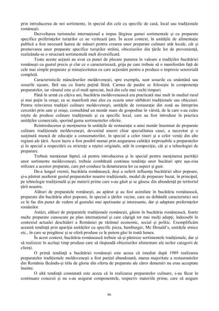 86
prin introducerea de noi sortimente, în special din cele cu specific de cas , local sau tradi ionale
române ti.
Dezvoltarea turismului interna ional a impus l rgirea gamei sortimentale i cu preparate
specifice preferin elor turi tilor ce ne viziteaz ara. În acest context, în unit ile de alimenta ie
public a fost necesar luarea de m suri pentru crearea unor preparate culinare atât locale, cât i
promovarea unor preparate specifice turi tilor str ini, obiceiurilor din rile lor de provenien ,
realizându-se o structur sortimental mult diversificat .
Toate aceste ac iuni au avut ca punct de plecare punerea în valoare a tradi iilor buc riei
române ti cu gustul precis i clar ce o caracterizeaz , grija pe care trebuie s o manifest m fa de
cele mai simple preparate i minu iozitatea cu care ac ion m pentru a produce o impresie senzorial
complet .
Caracteristicile mânc rurilor moldovene ti, spre exemplu, sunt sosurile cu smântân sau
sosurile u oare, f sau cu foarte pu in f in . Carnea de pas re se folose te în componen a
preparatelor, iar vânatul este i el mult apreciat, înc din cele mai vechi timpuri.
Pân în urm cu câ iva ani, buc ria moldoveneasc era practicat mai mult în mediul rural
i mai pu in la ora e; ea se manifest mai ales cu ocazia unor s rb tori tradi ionale sau obiceiuri.
Pentru reînvierea tradi iei culinare moldovene ti, unit ile de restaura ie din zon au întreprins
cercet ri prin sate i ora e, consultând un num r mare de gospodine în vârst , de la care s-au cules
re ete de produse culinare tradi ionale i cu specific local, care au fost introduse în practica
unit ilor comerciale, sporind gama sortimentelor oferite.
Reintroducerea i men inerea în unit ile de restaura ie a unui num r însemnat de preparate
culinare tradi ionale moldovene ti, devenind uneori chiar specialitatea casei, a necesitat i o
sus inut munc de educa ie a consumatorilor, în special a celor tineri i a celor veni i din alte
regiuni ale rii. Acest lucru a fost posibil numai prin asigurarea calit ii irepro abile a preparatelor
i în special a respect rii cu stricte e a re etei originale, atât în compozi ie, cât i a tehnologiei de
preparare.
Trebuie men ionat faptul, c pentru introducerea i în special pentru men inerea purit ii
unor sortimente moldovene ti, trebuie comb tut continuu tendin a unor buc tari spre a a-zisa
stilizare a acestor preparate, care pot conduce la denaturarea lor ca aspect i gust.
De-a lungul vremii, buc ria româneasc , de i a suferit influen a buc riei altor popoare,
i-a p strat nealterat gustul preparatelor noastre tradi ionale, modul de preparare bazat, în principal,
pe tehnologie tradi ional i pe materii prime care s-au g sit i se g sesc din abunden pe teritoriul
rii noastre.
Al turi de preparatele române ti, au ap rut i au fost asimilate în buc ria româneasc ,
preparate din buc ria altor popoare, în special a rilor vecine, care au dobândit caracteristici noi
ce le fac din punct de vedere al gustului mai apetisante i interesante, dar i adaptate preferin elor
românilor.
Ast zi, al turi de preparatele tradi ionale române ti, g sim în buc ria româneasc , foarte
multe preparate cunoscute pe plan interna ional i care câ tig tot mai mul i adep i, îndeosebi în
contextul actualei deschideri a României pe t râmul economic, social i politic. Exemplific m
aceast tendin prin apari ia unit ilor cu specific pizza, hamburger, Mc Donald’s, unit ile etnice
etc., în care se preg tesc i se ofer produse ce le putem g si în toat lumea.
În acest context, buc ria româneasc trebuie s i p streze sortimentele tradi ionale, dar i
realizeze în acela i timp produse care s r spund obiceiurilor alimentare ale noilor categorii de
clien i.
O prim tendin a buc riei române ti este aceea c imediat dup 1989 realizarea
preparatelor tradi ionale moldovene ti a fost par ial abandonat , marea majoritate a restaurantelor
din România f cându- i titlu de glorie din oferta de preparate ale c ror denumiri nu erau acceptate
înainte.
O alt tendin constatat este aceea c în realizarea preparatelor culinare, s-au f cut în
continuare concesii i nu s-au asigurat componentele, respectiv materiile prime, care s asigure
 