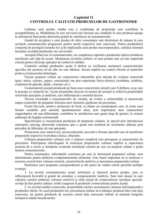 88
Capitolul 11
CONTROLUL CALITATII PRODUSELOR DE GASTRONOMIE
Calitatea unui produs vândut este o combina ie de propriet i care contribuie la
acceptabilitatea sa. Modalitatea în care serviciul este furnizat sau condi iile în care produsul ajunge
la utilizatorul final poate determina gradul de satisfacere al consumatorului.
Gradul de acceptare a unui produs de c tre consumator este determinat de m sura în care
cerin ele consumatorilor prognozate pentru marfa respectiv sunt cunoscute. Pentru produc torii
con tien i de prestigiul numelui lor i de implica iile unui produs necorespunz tor, calitatea însemn
încredere acordat produsului sau serviciului.
Acceptul final este al consumatorului, iar cump rarea repetat a produsului indic extinderea
satisfac iei sale fa de acesta. Men inerea nivelului calitativ al unui produs este cel mai important
criteriu pentru eficien a opera iei de control al calit ii.
Controlul calit ii produselor poate fi definit ca verificarea men inerii caracteristicilor
specifice ale acestora ori de câte ori este fabricat. Acesta implic un control eficient al materiilor
prime i al procesului tehnologic.
Fiecare preparat culinar are caracteristici m surabile prin metode de evaluare senzorial
(gust, miros, culoare, aspect, consisten ) sau prin experien e fizico-chimice (umiditate, aciditate,
con inutul de glucide, lipide, vitamine etc.).
Consumatorul accept produsele pe baza unor caracteristici proprii care îl definesc i pe care
le percepe cu sim urile lui. Aceste propriet i, descrise în termen de senza ii se refer la propriet ile
senzoriale percepute i analizate, care influen eaz o anumit decizie.
Nevoia crescând a consumatorilor de varia ie, de evitare a uniformit ii i monotoniei
impun creatorilor de preparate folosirea unor elemente ajut toare de prezentare.
Foarte frecvent, printr-o prelucrare de baz , se ob ine un semipreparat care, în urma unor
finis ri variabile, prin anumite tipodimensiuni alese, prin imprimarea unor caracteristici
organoleptice cât mai diferen iate, contribuie la satisfacerea unei game largi de gusturi, la crearea
ambian ei de bog ie sortimental .
Specializarea i mecanizarea produc iei de preparate culinare, în special prin introducerea
sistemului catering, determin orientarea spre o gam mai restrâns de sortimente ob inute prin
procedee de fabrica ie cât mai apropiate.
Prelucrarea unor materii noi, neconven ionale, necesit o finisare special care s transforme
preparatele respective în produse clasice, obi nuite.
Calitatea preparatelor culinare este o no iune complex care presupune i caracteristici de
prezentare. Participarea tehnologului la realizarea preparatelor culinare implic i capacitatea
acestuia de a sesiza i interpreta eventuala satisfac ie estetic pe care un preparat culinar o poate
furniza consumatorului.
Pentru consumator, informa iile exterioare pe care le furnizeaz preparatul culinar, sunt
determinante pentru definirea comportamentului alimentar. Este foarte important s se realizeze o
asociere corect între valoarea estetic , caracteristicile nutritive i inocuitatea preparatului culinar.
Realizarea unor preparate corespunz toare i din punct de vedere estetic prezint multiple
avantaje:
1. La nivelul consumatorului cre te satisfac ia i interesul pentru produs, ceea ce
influen eaz favorabil i gradul de asimilare a componentelor nutritive. Sunt îns situa ii în care
valoarea estetic umbre te valoarea nutritiv i chiar pre ul de comercializare (produse speciale,
cerin e de fast pentru cadouri, orn ri exagerate la produsele comercializate pentru acas ).
2. La nivelul unit ii comerciale, propriet ile estetice accentueaz valoarea informa ional a
produselor oferite. În cazul produselor noi, prezentarea trebuie s eviden iez produsul între cele deja
cunoscute, iar pentru produsele de consum curent deja cunoscute trebuie s men in imaginea
format în rândul beneficiarilor.
 